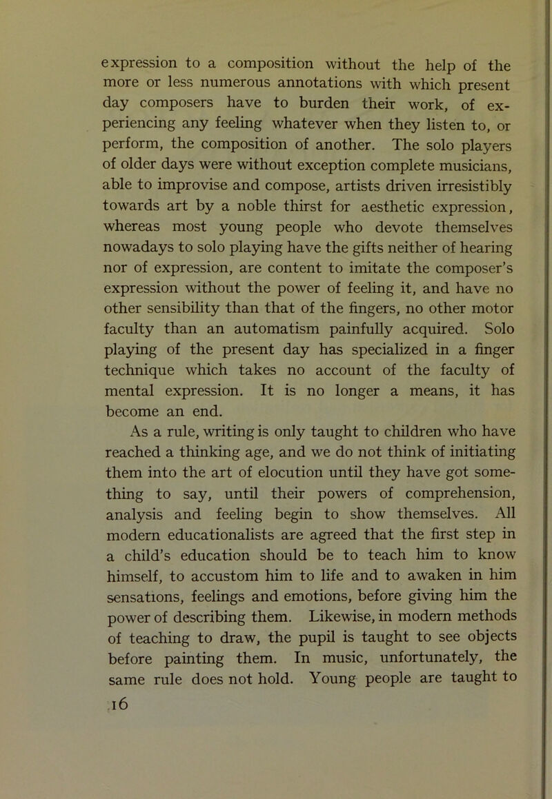 expression to a composition without the help of the more or less numerous annotations with which present day composers have to burden their work, of ex- periencing any feeling whatever when they listen to, or perform, the composition of another. The solo players of older days were without exception complete musicians, able to improvise and compose, artists driven irresistibly towards art by a noble thirst for aesthetic expression, whereas most young people who devote themselves nowadays to solo playing have the gifts neither of hearing nor of expression, are content to imitate the composer’s expression without the power of feeling it, and have no other sensibility than that of the fingers, no other motor faculty than an automatism painfully acquired. Solo playing of the present day has specialized in a finger technique which takes no account of the faculty of mental expression. It is no longer a means, it has become an end. As a rule, writing is only taught to children who have reached a thinking age, and we do not think of initiating them into the art of elocution until they have got some- thing to say, until their powers of comprehension, analysis and feeling begin to show themselves. All modern educationalists are agreed that the first step in a child’s education should be to teach him to know himself, to accustom him to life and to awaken in him sensations, feelings and emotions, before giving him the power of describing them. Likewise, in modern methods of teaching to draw, the pupil is taught to see objects before painting them. In music, unfortunately, the same rule does not hold. Young people are taught to