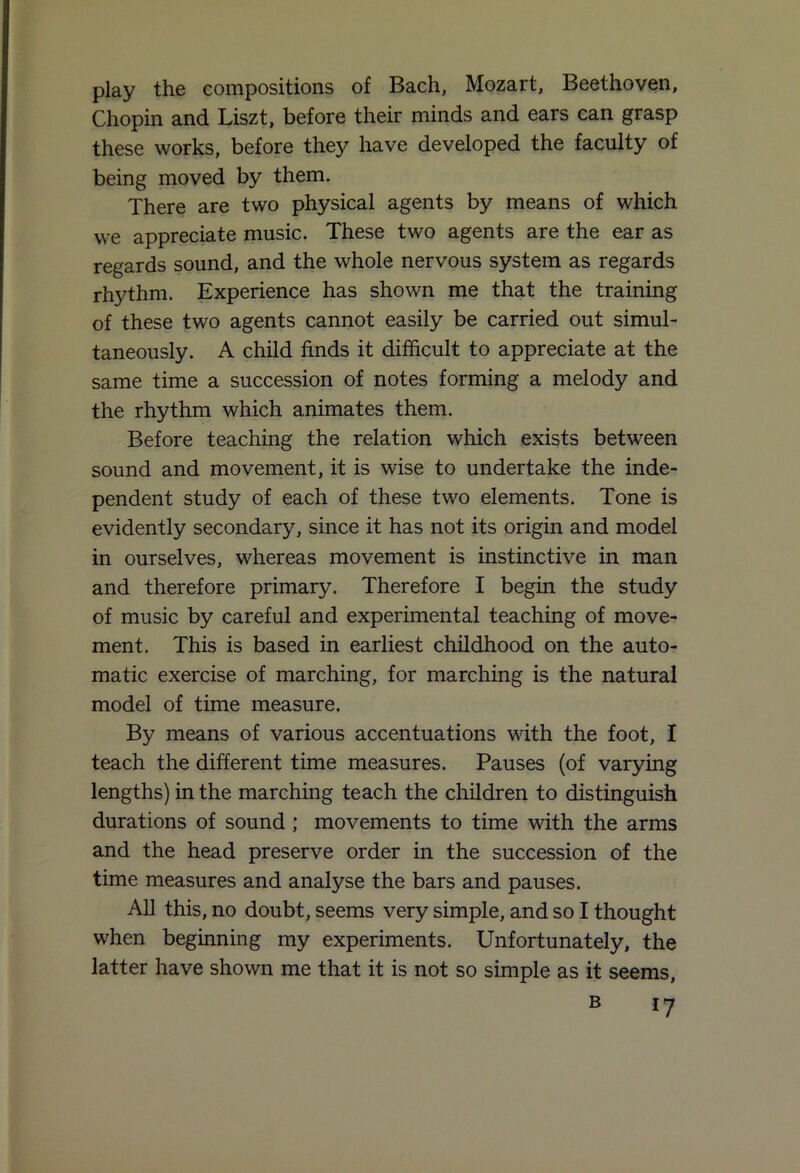 play the compositions of Bach, Mozart, Beethoven, Chopin and Liszt, before their minds and ears can grasp these works, before they have developed the faculty of being moved by them. There are two physical agents by means of which we appreciate music. These two agents are the ear as regards sound, and the whole nervous system as regards rhythm. Experience has shown me that the training of these two agents cannot easily be carried out simul- taneously. A child finds it difficult to appreciate at the same time a succession of notes forming a melody and the rhythm which animates them. Before teaching the relation which exists between sound and movement, it is wise to undertake the inde- pendent study of each of these two elements. Tone is evidently secondary, since it has not its origin and model in ourselves, whereas movement is instinctive in man and therefore primary. Therefore I begin the study of music by careful and experimental teaching of move- ment. This is based in earliest childhood on the auto- matic exercise of marching, for marching is the natural model of time measure. By means of various accentuations with the foot, I teach the different time measures. Pauses (of varying lengths) in the marching teach the children to distinguish durations of sound ; movements to time with the arms and the head preserve order in the succession of the time measures and analyse the bars and pauses. All this, no doubt, seems very simple, and so I thought when beginning my experiments. Unfortunately, the latter have shown me that it is not so simple as it seems,