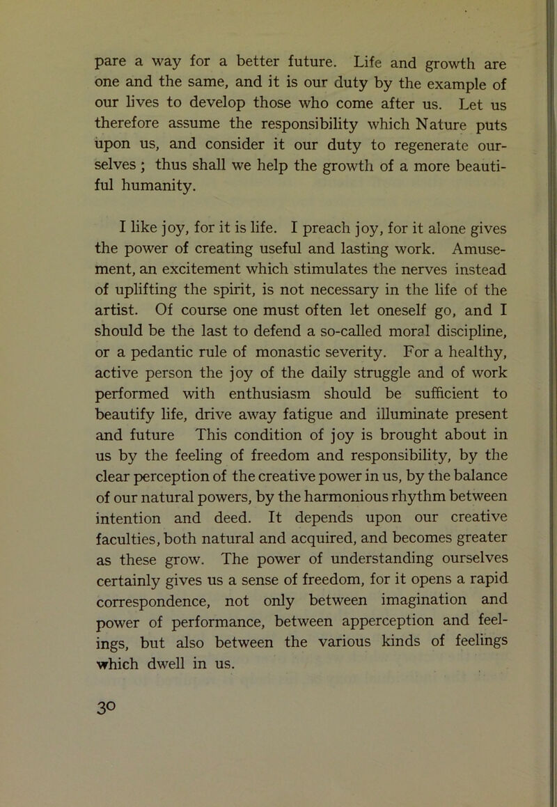 pare a way for a better future. Life and growth are one and the same, and it is our duty by the example of our lives to develop those who come after us. Let us therefore assume the responsibility which Nature puts upon us, and consider it our duty to regenerate our- selves ; thus shall we help the growth of a more beauti- ful humanity. I like joy, for it is life. I preach joy, for it alone gives the power of creating useful and lasting work. Amuse- ment, an excitement which stimulates the nerves instead of uplifting the spirit, is not necessary in the life of the artist. Of course one must often let oneself go, and I should be the last to defend a so-called moral discipline, or a pedantic rule of monastic severity. For a healthy, active person the joy of the daily struggle and of work performed with enthusiasm should be sufficient to beautify life, drive away fatigue and illuminate present and future This condition of joy is brought about in us by the feeling of freedom and responsibility, by the clear perception of the creative power in us, by the balance of our natural powers, by the harmonious rhythm between intention and deed. It depends upon our creative faculties, both natural and acquired, and becomes greater as these grow. The power of understanding ourselves certainly gives us a sense of freedom, for it opens a rapid correspondence, not only between imagination and power of performance, between apperception and feel- ings, but also between the various kinds of feelings which dwell in us.