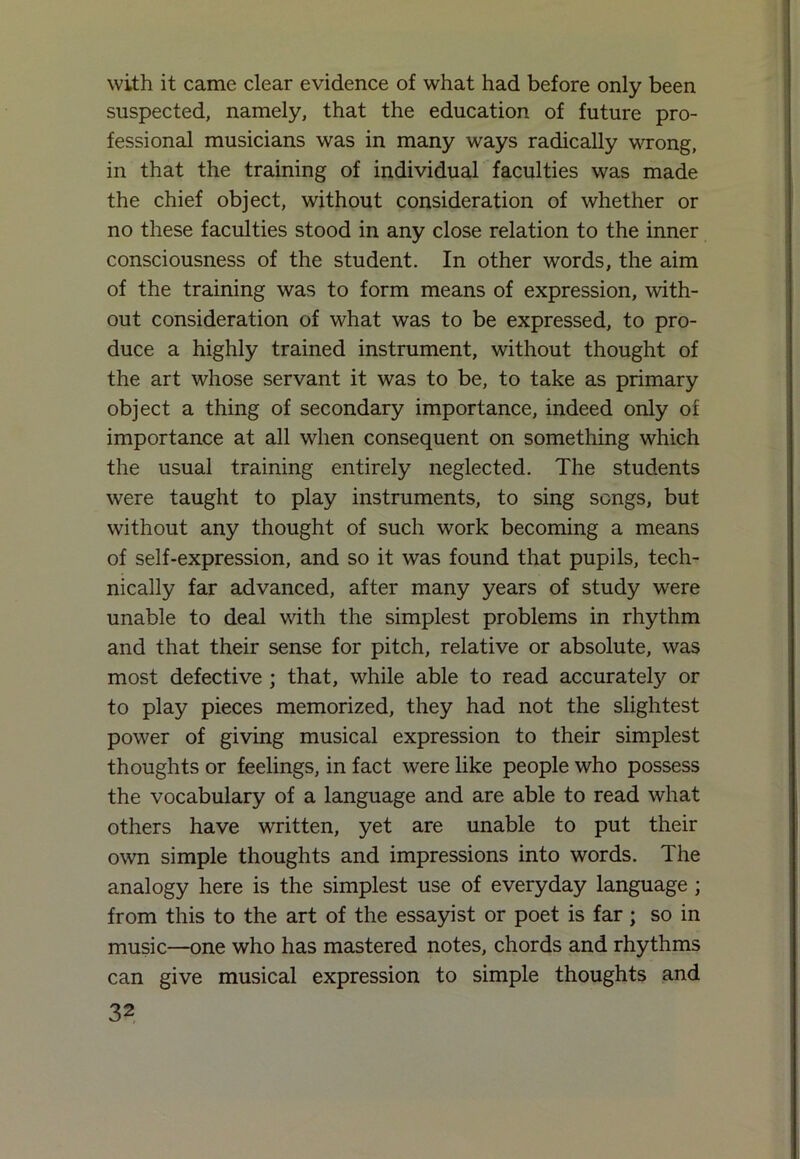 with it came clear evidence of what had before only been suspected, namely, that the education of future pro- fessional musicians was in many ways radically wrong, in that the training of individual faculties was made the chief object, without consideration of whether or no these faculties stood in any close relation to the inner consciousness of the student. In other words, the aim of the training was to form means of expression, with- out consideration of what was to be expressed, to pro- duce a highly trained instrument, without thought of the art whose servant it was to be, to take as primary object a thing of secondary importance, indeed only of importance at all when consequent on something which the usual training entirely neglected. The students were taught to play instruments, to sing songs, but without any thought of such work becoming a means of self-expression, and so it was found that pupils, tech- nically far advanced, after many years of study were unable to deal with the simplest problems in rhythm and that their sense for pitch, relative or absolute, was most defective ; that, while able to read accurately or to play pieces memorized, they had not the slightest power of giving musical expression to their simplest thoughts or feelings, in fact were like people who possess the vocabulary of a language and are able to read what others have written, yet are unable to put their own simple thoughts and impressions into words. The analogy here is the simplest use of everyday language ; from this to the art of the essayist or poet is far; so in music—one who has mastered notes, chords and rhythms can give musical expression to simple thoughts and