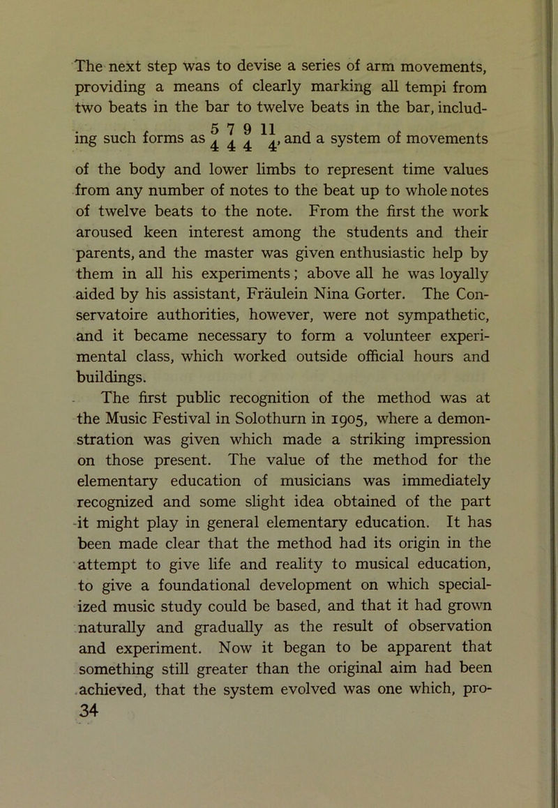 The next step was to devise a series of arm movements, providing a means of clearly marking all tempi from two beats in the bar to twelve beats in the bar, includ- 5 7 9 11 ing such forms as 4 4 4 4* and a system of movements of the body and lower limbs to represent time values from any number of notes to the beat up to whole notes of twelve beats to the note. From the first the work aroused keen interest among the students and their parents, and the master was given enthusiastic help by them in all his experiments; above all he was loyally aided by his assistant, Fraulein Nina Gorter. The Con- servatoire authorities, however, were not sympathetic, and it became necessary to form a volunteer experi- mental class, which worked outside official hours and buildings. The first public recognition of the method was at the Music Festival in Solothurn in 1905, where a demon- stration was given which made a striking impression on those present. The value of the method for the elementary education of musicians was immediately recognized and some slight idea obtained of the part -it might play in general elementary education. It has been made clear that the method had its origin in the attempt to give life and reality to musical education, to give a foundational development on which special- ized music study could be based, and that it had grown naturally and gradually as the result of observation and experiment. Now it began to be apparent that something still greater than the original aim had been achieved, that the system evolved was one which, pro-