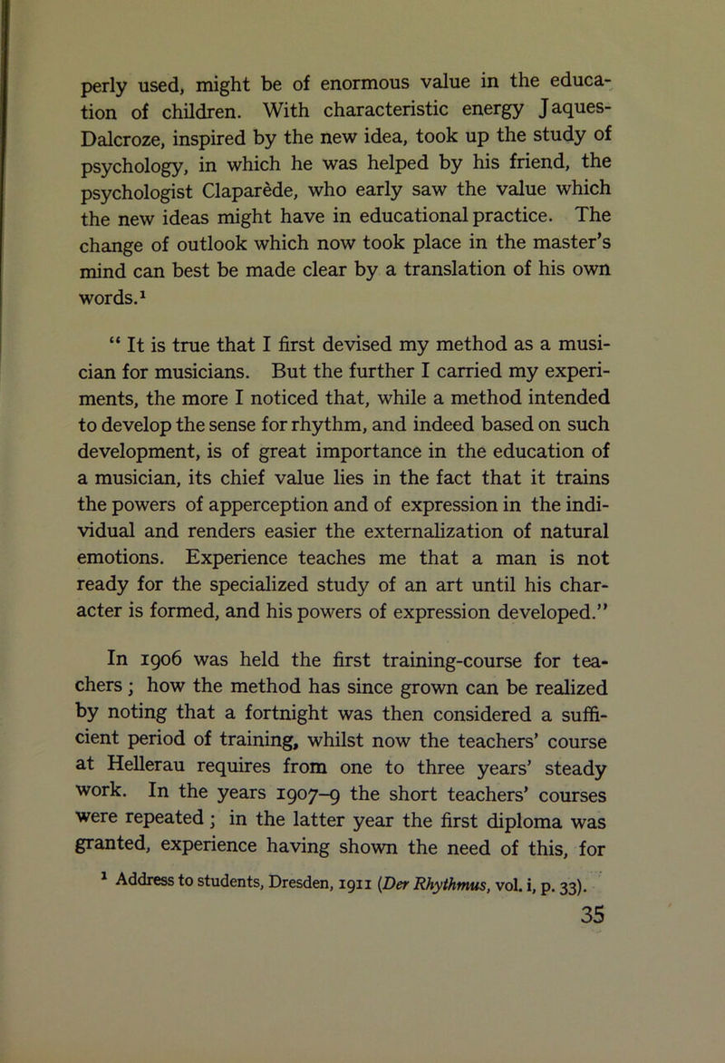 perly used, might be of enormous value in the educa- tion of children. With characteristic energy Jaques- Dalcroze, inspired by the new idea, took up the study of psychology, in which he was helped by his friend, the psychologist Claparede, who early saw the value which the new ideas might have in educational practice. The change of outlook which now took place in the master’s mind can best be made clear by a translation of his own words.1 “ It is true that I first devised my method as a musi- cian for musicians. But the further I carried my experi- ments, the more I noticed that, while a method intended to develop the sense for rhythm, and indeed based on such development, is of great importance in the education of a musician, its chief value lies in the fact that it trains the powers of apperception and of expression in the indi- vidual and renders easier the externalization of natural emotions. Experience teaches me that a man is not ready for the specialized study of an art until his char- acter is formed, and his powers of expression developed.” In 1906 was held the first training-course for tea- chers ; how the method has since grown can be realized by noting that a fortnight was then considered a suffi- cient period of training, whilst now the teachers’ course at Hellerau requires from one to three years’ steady work. In the years 1907-9 the short teachers’ courses were repeated; in the latter year the first diploma was granted, experience having shown the need of this, for 1 Address to students, Dresden, 1911 (Der Rhythmus, vol. i, p. 33).