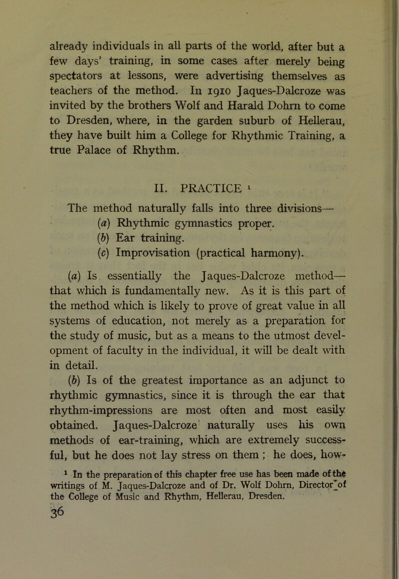 already individuals in all parts of the world, after but a few days’ training, in some cases after merely being spectators at lessons, were advertising themselves as teachers of the method. In 1910 Jaques-Dalcroze was invited by the brothers Wolf and Harald Dohrn to come to Dresden, where, in the garden suburb of Hellerau, they have built him a College for Rhythmic Training, a true Palace of Rhythm. II. PRACTICE 1 The method naturally falls into three divisions— (a) Rhythmic gymnastics proper. (b) Ear training. (c) Improvisation (practical harmony). (a) Is essentially the Jaques-Dalcroze method—■ that which is fundamentally new. As it is this part of the method which is likely to prove of great value in all systems of education, not merely as a preparation for the study of music, but as a means to the utmost devel- opment of faculty in the individual, it will be dealt with in detail. (b) Is of the greatest importance as an adjunct to rhythmic gymnastics, since it is through the ear that rhythm-impressions are most often and most easily obtained. Jaques-Dalcroze naturally uses his own methods of ear-training, which are extremely success- ful, but he does not lay stress on them ; he does, how- 1 In the preparation of this chapter free use has been made of the writings of M. Jaques-Dalcroze and of Dr. Wolf Dohrn, Direct or of the College of Music and Rhythm, Hellerau, Dresden.