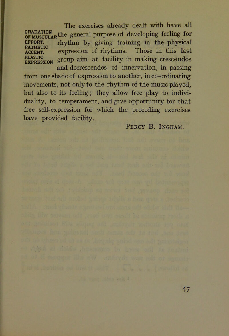 The exercises already dealt with have all ofiwijscular^6 general purpose of developing feeling for effort. rhythm by giving training in the physical accent. expression of rhythms. Those in this last expression gr0UP a^m at ferity in making crescendos and decrescendos of innervation, in passing from one shade of expression to another, in co-ordinating movements, not only to the rhythm of the music played, but also to its feeling ; they allow free play to indivi- duality, to temperament, and give opportunity for that free self-expression for which the preceding exercises have provided facility. Percy B. Ingham.