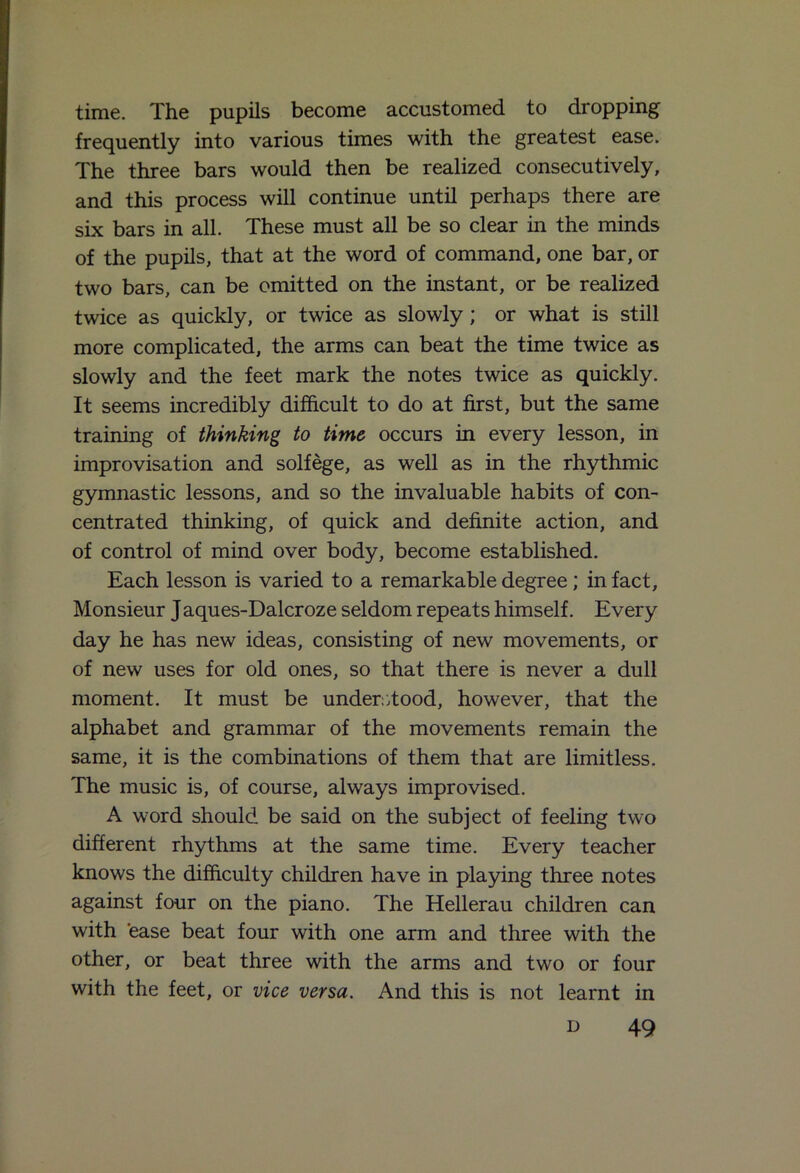 time. The pupils become accustomed to dropping frequently into various times with the greatest ease. The three bars would then be realized consecutively, and this process will continue until perhaps there are six bars in all. These must all be so clear in the minds of the pupils, that at the word of command, one bar, or two bars, can be omitted on the instant, or be realized twice as quickly, or twice as slowly; or what is still more complicated, the arms can beat the time twice as slowly and the feet mark the notes twice as quickly. It seems incredibly difficult to do at first, but the same training of thinking to time occurs in every lesson, in improvisation and solfege, as well as in the rhythmic gymnastic lessons, and so the invaluable habits of con- centrated thinking, of quick and definite action, and of control of mind over body, become established. Each lesson is varied to a remarkable degree; in fact, Monsieur Jaques-Dalcroze seldom repeats himself. Every day he has new ideas, consisting of new movements, or of new uses for old ones, so that there is never a dull moment. It must be understood, however, that the alphabet and grammar of the movements remain the same, it is the combinations of them that are limitless. The music is, of course, always improvised. A word should be said on the subject of feeling two different rhythms at the same time. Every teacher knows the difficulty children have in playing three notes against four on the piano. The Hellerau children can with ease beat four with one arm and three with the other, or beat three with the arms and two or four with the feet, or vice versa. And this is not learnt in