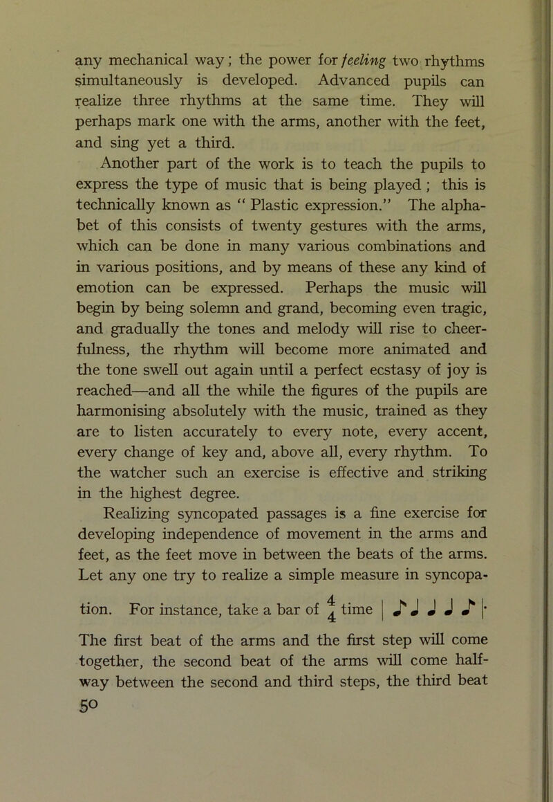 any mechanical way; the power for feeling two rhythms simultaneously is developed. Advanced pupils can realize three rhythms at the same time. They will perhaps mark one with the arms, another with the feet, and sing yet a third. Another part of the work is to teach the pupils to express the type of music that is being played ; this is technically known as “ Plastic expression.” The alpha- bet of this consists of twenty gestures with the arms, which can be done in many various combinations and in various positions, and by means of these any kind of emotion can be expressed. Perhaps the music wall begin by being solemn and grand, becoming even tragic, and gradually the tones and melody will rise to cheer- fulness, the rhythm will become more animated and the tone swell out again until a perfect ecstasy of joy is reached—and all the while the figures of the pupils are harmonising absolutely with the music, trained as they are to listen accurately to every note, every accent, every change of key and, above all, every rhythm. To the watcher such an exercise is effective and striking in the highest degree. Realizing syncopated passages is a fine exercise for developing independence of movement in the arms and feet, as the feet move in between the beats of the arms. Let any one try to realize a simple measure in syncopa- tion. For instance, take a bar of ^ time Mill*. w * m m m The first beat of the arms and the first step will come together, the second beat of the arms will come half- way between the second and third steps, the third beat