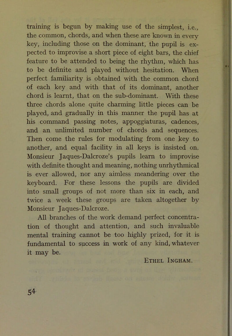training is begun by making use of the simplest, i.e., the common, chords, and when these are known in every key, including those on the dominant, the pupil is ex- pected to improvise a short piece of eight bars, the chief feature to be attended to being the rhythm, which has to be definite and played without hesitation. When perfect familiarity is obtained with the common chord of each key and with that of its dominant, another chord is learnt, that on the sub-dominant. With these three chords alone quite charming little pieces can be played, and gradually in this manner the pupil has at his command passing notes, appoggiaturas, cadences, and an unlimited number of chords and sequences. Then come the rules for modulating from one key to another, and equal facility in all keys is insisted on. Monsieur Jaques-Dalcroze’s pupils learn to improvise with definite thought and meaning, nothing unrhythmical is ever allowed, nor any aimless meandering over the keyboard. For these lessons the pupils are divided into small groups of not more than six in each, and twice a week these groups are taken altogether by Monsieur Jaques-Dalcroze. All branches of the work demand perfect concentra- tion of thought and attention, and such invaluable mental training cannot be too highly prized, for it is fundamental to success in work of any kind, whatever it may be. Ethel Ingham.
