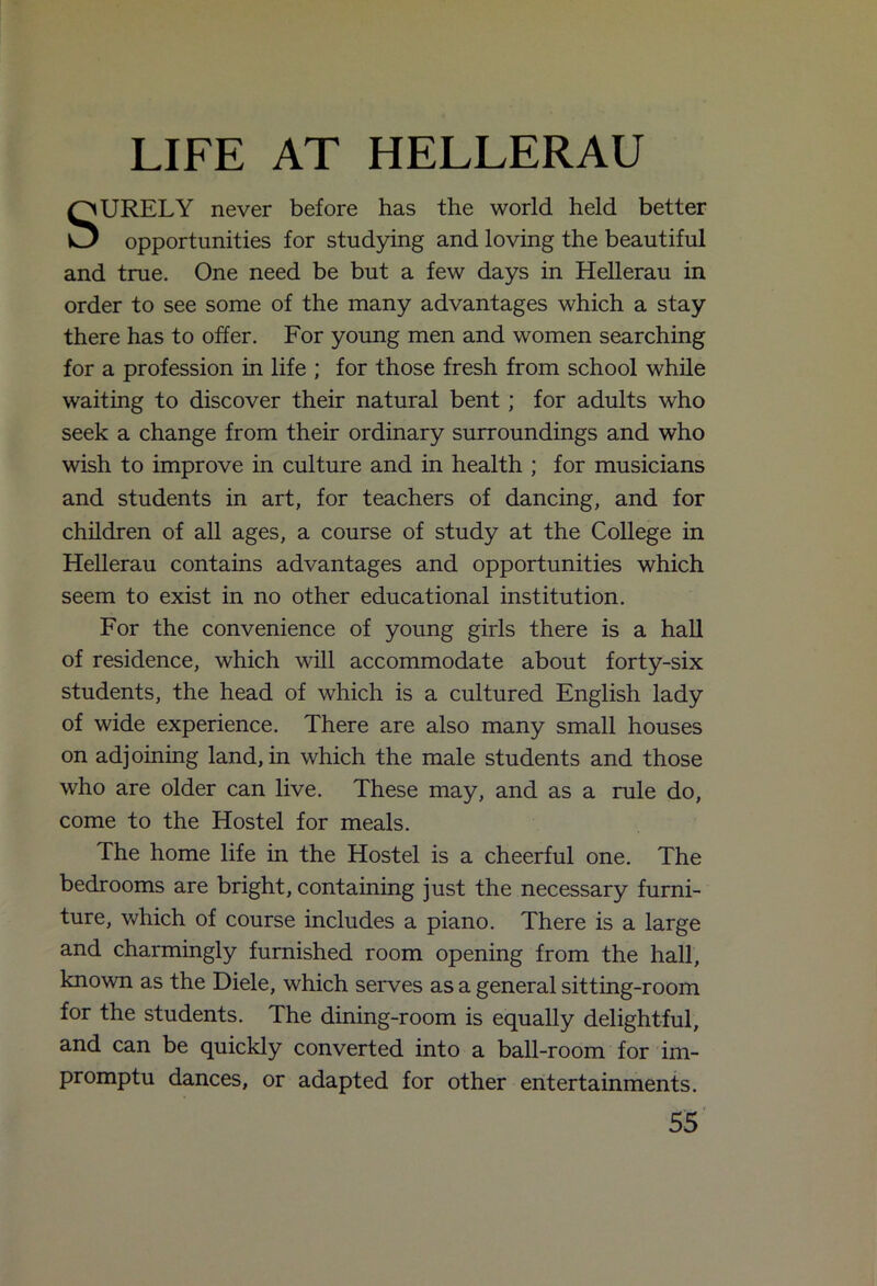 LIFE AT HELLERAU SURELY never before has the world held better opportunities for studying and loving the beautiful and true. One need be but a few days in Hellerau in order to see some of the many advantages which a stay there has to offer. For young men and women searching for a profession in life ; for those fresh from school while waiting to discover their natural bent; for adults who seek a change from their ordinary surroundings and who wish to improve in culture and in health ; for musicians and students in art, for teachers of dancing, and for children of all ages, a course of study at the College in Hellerau contains advantages and opportunities which seem to exist in no other educational institution. For the convenience of young girls there is a hall of residence, which will accommodate about forty-six students, the head of which is a cultured English lady of wide experience. There are also many small houses on adj oining land, in which the male students and those who are older can live. These may, and as a rule do, come to the Hostel for meals. The home life in the Hostel is a cheerful one. The bedrooms are bright, containing just the necessary furni- ture, which of course includes a piano. There is a large and charmingly furnished room opening from the hall, known as the Diele, which serves as a general sitting-room for the students. The dining-room is equally delightful, and can be quickly converted into a ball-room for im- promptu dances, or adapted for other entertainments.