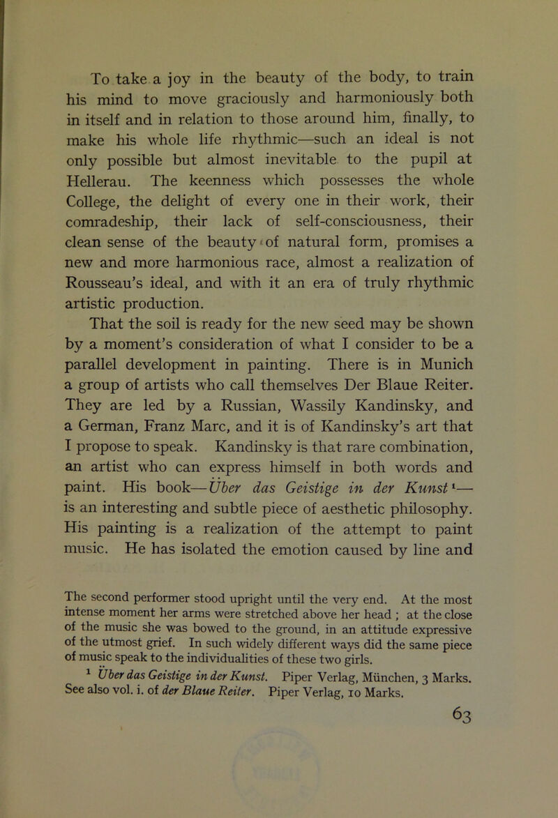 To take a joy in the beauty of the body, to train his mind to move graciously and harmoniously both in itself and in relation to those around him, finally, to make his whole life rhythmic—such an ideal is not only possible but almost inevitable to the pupil at Hellerau. The keenness which possesses the whole College, the delight of every one in their work, their comradeship, their lack of self-consciousness, their clean sense of the beauty'of natural form, promises a new and more harmonious race, almost a realization of Rousseau’s ideal, and with it an era of truly rhythmic artistic production. That the soil is ready for the new seed may be shown by a moment’s consideration of what I consider to be a parallel development in painting. There is in Munich a group of artists who call themselves Der Blaue Reiter. They are led by a Russian, Wassily Kandinsky, and a German, Franz Marc, and it is of Kandinsky’s art that I propose to speak. Kandinsky is that rare combination, an artist who can express himself in both words and paint. His book—Uber das Geistige in der Kunst1— is an interesting and subtle piece of aesthetic philosophy. His painting is a realization of the attempt to paint music. He has isolated the emotion caused by line and The second performer stood upright until the very end. At the most intense moment her arms were stretched above her head ; at the close of the music she was bowed to the ground, in an attitude expressive of the utmost grief. In such widely different ways did the same piece of music speak to the individualities of these two girls. 1 Uber das Geistige in der Kunst. Piper Verlag, Miinchen, 3 Marks. See also vol. i. of der Blaue Reiter. Piper Verlag, 10 Marks.
