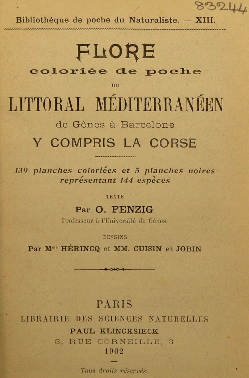 <sabs2.4U Bibliothèque de poche du Naturaliste. — XIII. FÜORE coloriée de poche DU LITTORAL MÉDITERRANÉEN de Gênes à Barcelone Y COMPRIS LA CORSE 139 planches coloriées et 5 planches noires représentant 144 espèces TEXTE Par O. PENZIG Professent* à l'Université de Gènes. DESSINS Par M™ HÉRINCQ et MM. CUISIN et JOBIN PARIS LIBRAIRIE DES SCIENCES NATURELLES PAUL KL1NCKSIECK 3, RUE CORNEILLE, 3 1902 Tous droits réservés.