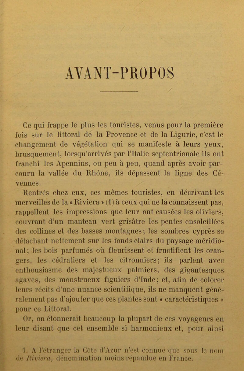 AVANT-PROPOS / Ce qui frappe le plus les touristes, venus pour la première fois sur le littoral de la Provence et de la Ligurie, c’est le changement de végétation qui se manifeste à leurs yeux, brusquement, lorsqu’arrivés par l’Italie septentrionale ils ont franchi les Apennins, ou peu à peu, quand après avoir par- couru la vallée du Rhône, ils dépassent la ligne des Cé- vennes. Rentrés chez eux, ces mômes touristes, en décrivant les merveilles de la « Riviera » (1) à ceux qui ne la connaissent pas, rappellent les impressions que leur ont causées les oliviers, couvrant d’un manteau vert grisâtre les pentes ensoleillées des collines et des basses montagnes; les sombres cyprès se détachant nettement sur les fonds clairs du paysage méridio- nal ; les bois parfumés où fleurissent et fructifient les oran- gers, les cédratiers et les citronniers; ils parlent avec enthousiasme des majestueux palmiers, des gigantesques agaves, des monstrueux figuiers d’Inde; et, afin de colorer leurs récits d’une nuance scientifique, ils ne manquent géné- ralement pas d’ajouter que ces plantes sont * caractéristiques » pour ce Littoral. Or, on étonnerait beaucoup la plupart de ces voyageurs en leur disant que cet ensemble si harmonieux et, pour ainsi 1. À l’étranger la Côte d’Azur n’est connue'que sous le nom de Jliviera, dénomination moins répandue en France.