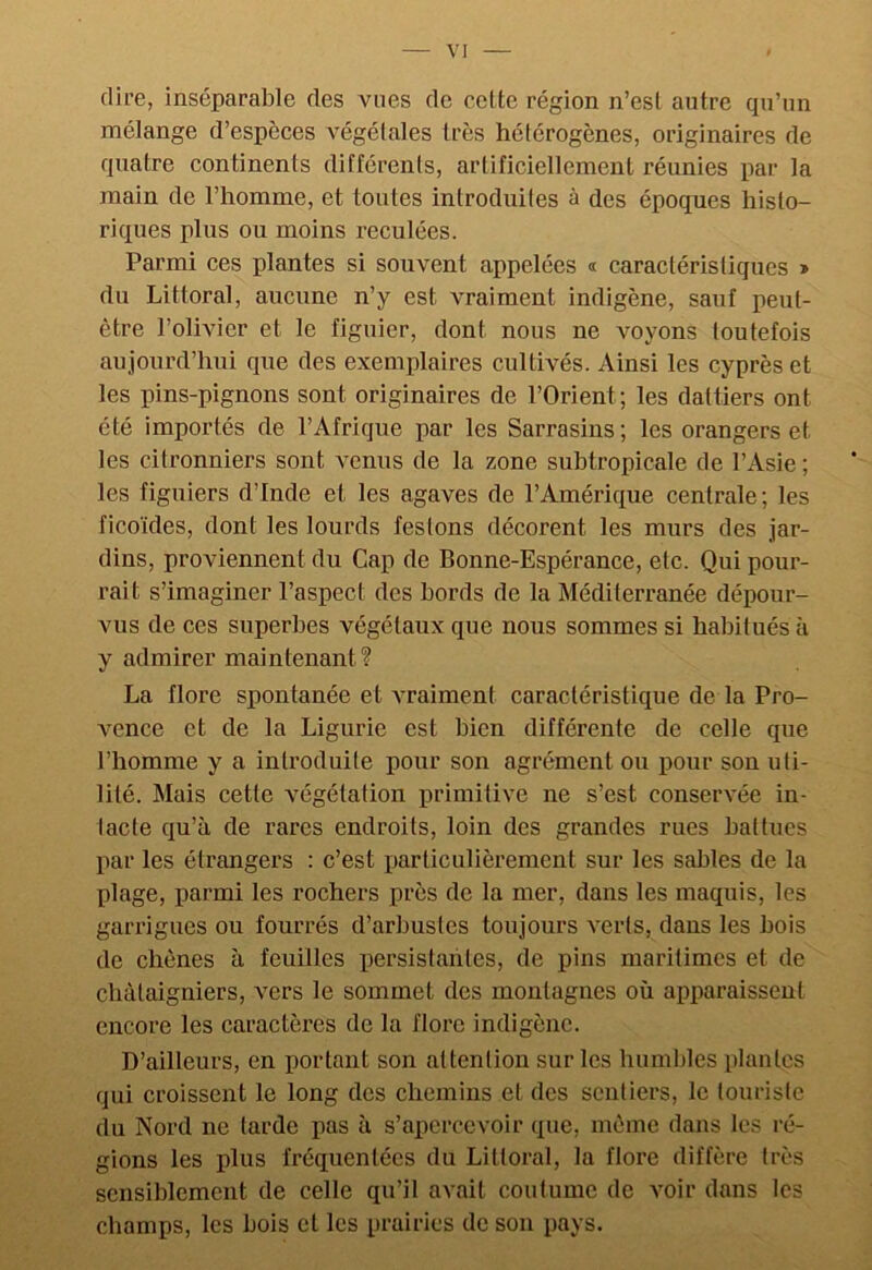 VI dire, inséparable des vues de celte région n’est autre qu’un mélange d’espèces végélales très hétérogènes, originaires de quatre continents différents, artificiellement réunies par la main de l’homme, et toutes introduites à des époques histo- riques plus ou moins reculées. Parmi ces plantes si souvent appelées « caractéristiques » du Littoral, aucune n’y est vraiment indigène, sauf peut- être l’olivier et le figuier, dont nous ne voyons toutefois aujourd’hui que des exemplaires cultivés. Ainsi les cyprès et les pins-pignons sont originaires de l’Orient; les dattiers ont été importés de l’Afrique par les Sarrasins; les orangers et les citronniers sont venus de la zone subtropicale de l’Asie ; les figuiers d’Inde et les agaves de l’Amérique centrale; les ficoïdes, dont les lourds festons décorent les murs des jar- dins, proviennent du Cap de Bonne-Espérance, etc. Qui pour- rait s’imaginer l’aspect des bords de la Méditerranée dépour- vus de ces superbes végétaux que nous sommes si habitués à y admirer maintenant? La flore spontanée et vraiment caractéristique de la Pro- vence et de la Ligurie est bien différente de celle que l’homme y a introduite pour son agrément ou pour son uti- lité. Mais cette végétation primitive ne s’est conservée in- tacte qu’à de rares endroits, loin des grandes rues battues par les étrangers : c’est particulièrement sur les sables de la plage, parmi les rochers près de la mer, dans les maquis, les garrigues ou fourrés d’arbustes toujours verts, dans les bois de chênes à feuilles persistantes, de pins maritimes et de châtaigniers, vers le sommet des montagnes où apparaissent encore les caractères de la flore indigène. D’ailleurs, en portant son attention sur les humbles plantes qui croissent le long des chemins et des sentiers, le touriste du Nord ne tarde pas à s’apercevoir que, même dans les ré- gions les plus fréquentées du Littoral, la flore diffère très sensiblement de celle qu’il avait coutume de voir dans les champs, les bois et les prairies de son pays.