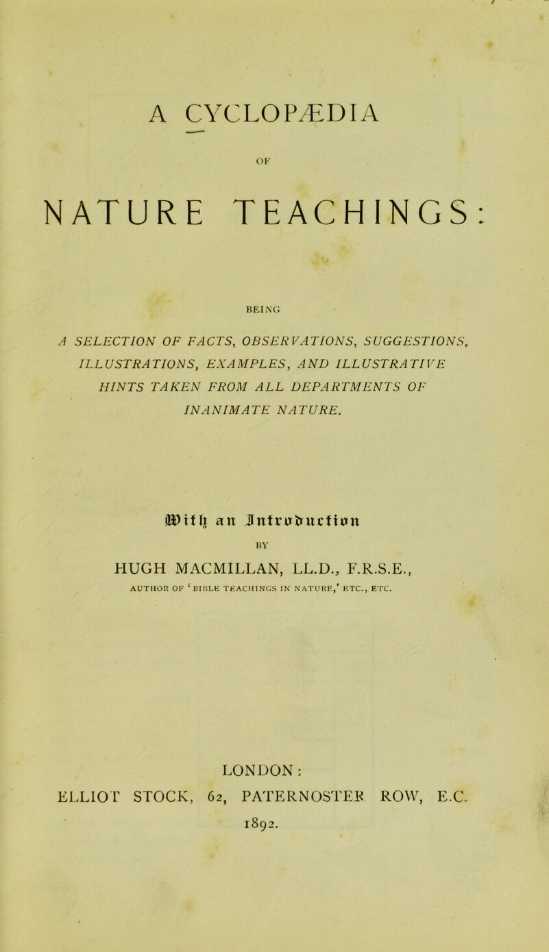 A CYCLOPyEDIA OF NATURE TEACHINGS; BEING A SELECTION OF FACTS, OBSERVATIONS, SUGGESTIONS, ILLUSTRATIONS, EXAMPLES, AND ILLUSTRATIVE HINTS TAKEN FROM ALL DEPARTMENTS OF INANIMATE NATURE. an Jntrntuicfinn BY HUGH MACMILLAN, LL.D., F.R.S.E., AUTHOR OF ‘BIIiLE TKACIIINC;S IN NATURE,’ F.TC., ETC. LONDON: ELLIOT STOCK, 62, PATERNOSTER ROW, E.C, 1892.