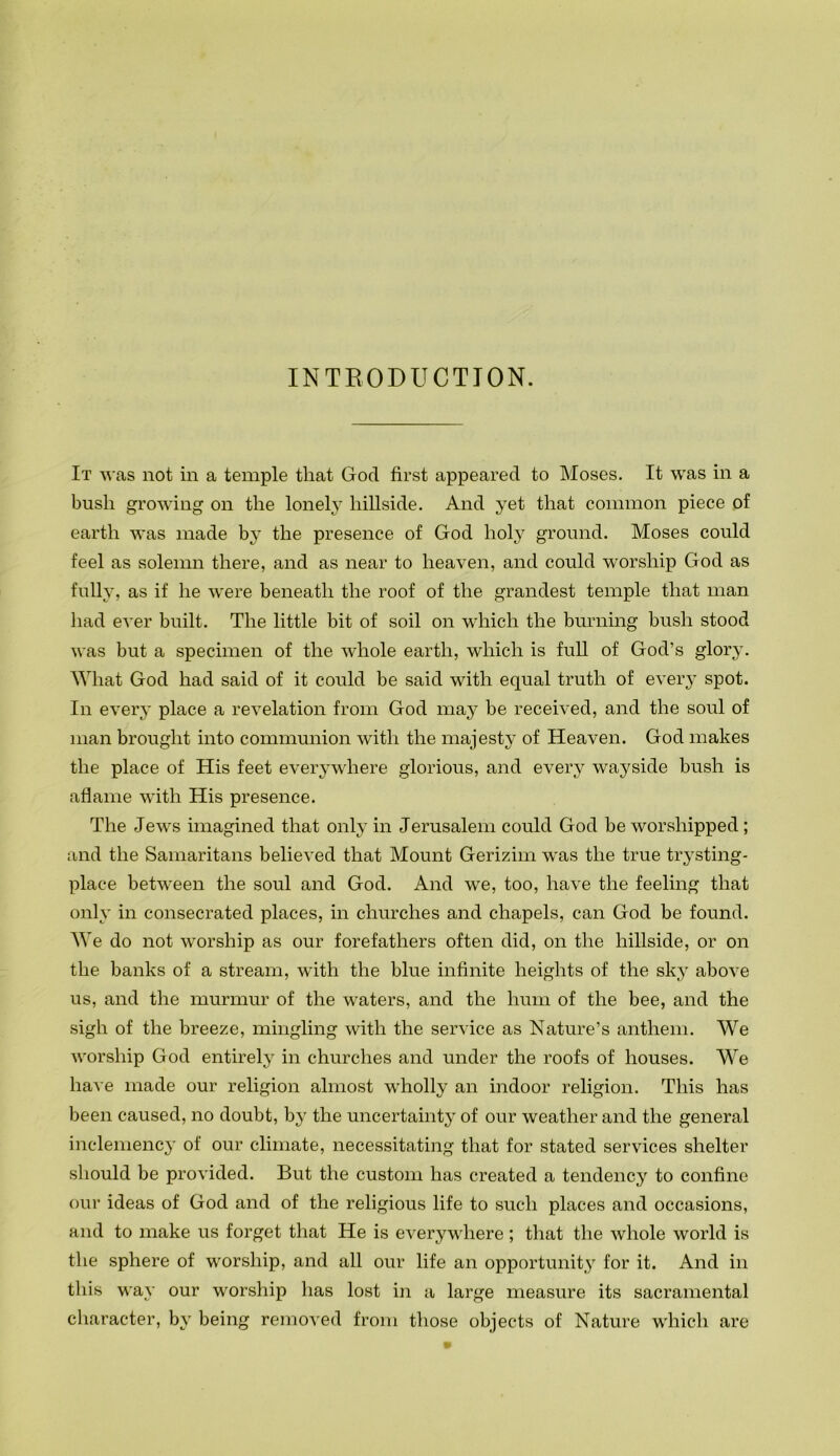 INTEODUCTION. It was not in a temple that God first appeared to Moses. It was in a bush growing on the lonely hillside. And yet that common piece of earth was made b}* the presence of God holy ground. Moses could feel as solemn there, and as near to heaven, and could worship God as fully, as if he were beneath the roof of the grandest temple that man had ever built. The little bit of soil on which the burning bush stood was but a specimen of the whole earth, which is full of God’s glory. \Yhat God had said of it could be said with equal truth of ever}’ spot. In every place a revelation from God may be received, and the soul of man brought into communion with the majesty of Heaven. God makes the place of His feet everywhere glorious, and every wayside bush is aflame with His presence. The Jews imagined that only in Jerusalem could God be worshipped; and the Samaritans believed that Mount Gerizim was the true tr^’sting- place between the soul and God. And we, too, have the feeling that only in consecrated places, in churches and chapels, can God be found. We do not worship as our forefathers often did, on the hillside, or on the banks of a stream, with the blue infinite heights of the sky above us, and the murmur of the waters, and the hum of the bee, and the sigh of the breeze, mingling with the service as Nature’s anthem. We worship God entirely in churches and under the roofs of houses. We have made our religion almost wholly an indoor religion. This has been caused, no doubt, by the uncertainty of our weather and the general inclemency of our climate, necessitating that for stated services shelter should be provided. But the custom has created a tendency to confine our ideas of God and of the religious life to such places and occasions, and to make us forget that He is everywhere; that the whole world is the sphere of worship, and all our life an opportunity for it. And in this way our worship has lost in a large measure its sacramental character, by being removed from those objects of Nature which are