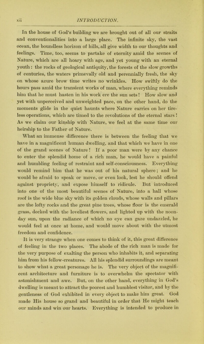 In the house of God’s building we are brought out of all our straits and conventionalities into a large place. The infinite sk}^ the vast ocean, the boundless horizon of hills, all give width to our thoughts and feelings. Time, too, seems to partake of eternity amid the scenes of Nature, which are all hoary with age, and yet young with an eternal 3'outh : the rocks of geological antiquity, the forests of the slow growths of centuries, the waters primevally old and perennially fresh, the skj^ on whose azure brow time writes no wrinkles. How swiftly do the hours pass amid the transient works of man, where everything reminds him that he must hasten in his work ere the sun sets! How slow and yet with unperceived and unweighted pace, on the other hand, do the moments glide in the quiet haunts where Nature carries on her tire- less operations, which are timed to the revolutions of the eternal stars ! As we claim our kinship with Nature, we feel at the same time our heirship to the Father of Nature. What an immense difference there is between the feeling that we have in a magnificent human dwelling, and that which we have in one of the grand scenes of Nature ! If a poor man were by any chance to enter the splendid home of a rich man, he would have a painful and humbling feeling of restraint and self-consciousness. Everything would remind him that he was out of his natural sphere; and he would be afraid to speak or move, or even look, lest he should offend against propriety, and expose himself to ridicule. But introduced into one of the most beautiful scenes of Nature, into a hall whose roof is the wide blue sky with its golden clouds, whose walls and pillars are the lofty rocks and the great pine trees, whose fioor is the emerald grass, decked with the loveliest flowers, and lighted up with the noon- day sun, upon the radiance of which no eye can gaze undazzled, he would feel at once at home, and would move about with the utmost freedom and confidence. It is very strange when one comes to think of it, this great difference of feeling in the two places. The abode of the rich man is made for the very purpose of exalting the person who inhabits it, and separating him from his fellow-creatures. All his splendid surroundings are meant to show what a great personage he is. The very object of the magnifi- cent architecture and furniture is to overwhelm the spectator with astonishment and awe. But, on the other hand, everything in God’s dwelling is meant to attract the poorest and humblest visitor, and by the gentleness of God exhibited in every object to make him great. God made His house so grand and beautiful in order that He might teach our minds and win our hearts. Everything is intended to produce in