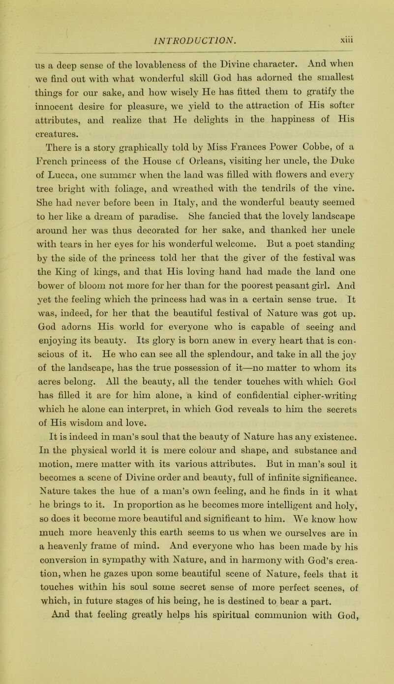 ITS a deep sense of the lovahleness of the Divine character. And when we find out with what wonderful skill God has adorned the smallest things for our sake, and how wisely He has fitted them to gratify the innocent desire for pleasure, we yield to the attraction of His softer attributes, and realize that He delights in the happiness of His creatures. There is a story graphically told by Miss Frances Power Cobbe, of a French princess of the House of Orleans, visiting her uncle, the Duke of Lucca, one summer when the land was filled with flowers and every tree bright with foliage, and wreathed with the tendrils of the vine. She had never before been in Ital}^ and the wonderful beauty seemed to her like a dream of paradise. She fancied that the lovely landscape around her was thus decorated for her sake, and thanked her uncle with tears in her eyes for his wonderful welcome. But a poet standing by the side of the princess told her that the giver of the festival was the King of kings, and that His loving hand had made the land one bower of bloom not more for her than for the poorest peasant girl. And yet the feeling which the princess had was m a certain sense true. It was, indeed, for her that the beautiful festival of Nature was got up. God adorns His w'orld for everyone who is capable of seeing and enjoying its beauty. Its glory is born anew in every heart that is con- scious of it. He who can see all the splendour, and take in all the joy of the landscape, has the true possession of it—no matter to whom its acres belong. xAll the beauty, all the tender touches with which God has filled it are for him alone, a kind of confidential cipher-writing which he alone can interpret, in which God reveals to him the secrets of His wisdom and love. It is indeed in man’s soul that the beauty of Nature has any existence. In the physical world it is mere colour and shape, and substance and motion, mere matter with its various attributes. But in man’s soul it becomes a scene of Divine order and beauty, full of infinite significance. Nature takes the hue of a man’s own feeling, and he finds in it what he brings to it. In proportion as he becomes more intelligent and holy, so does it become more beautiful and significant to him. We know how much more heavenly this earth seems to us when we ourselves are in a heavenly frame of mind. And everyone who has been made by his conversion in sympathy with Nature, and in harmony with God’s crea- tion, when he gazes upon some beautiful scene of Nature, feels that it touches within his soul some secret sense of more perfect scenes, of which, in future stages of his being, he is destined to bear a part. And that feeling greatly helps his spiritual communion with God,