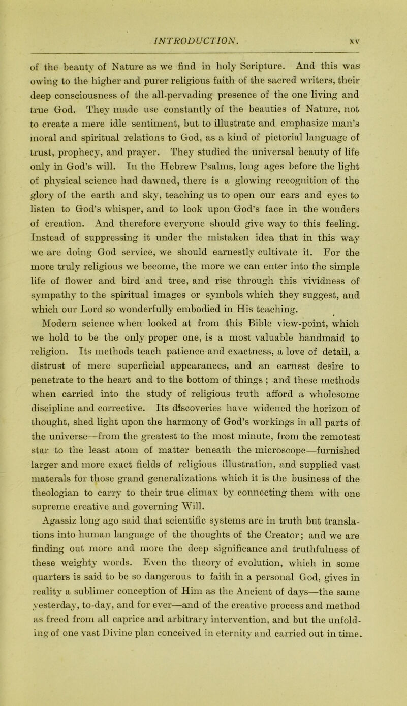 of the beauty of Nature as we find in holy Scripture. And this was owing to the higher and purer religious faith of the sacred writers, their deep consciousness of the all-pervading presence of the one living and true God. They made use constantly of the beauties of Nature, not to create a mere idle sentiment, but to illustrate and emphasize man’s moral and spiritual relations to God, as a kind of pictorial language of trust, prophecy, and prayer. They studied the universal beauty of life only in God’s will. In the Hebrew Psalms, long ages before the light of physical science had dawned, there is a glowing recognition of the glory of the earth and sky, teaching us to open our ears and eyes to listen to God’s whisper, and to look upon God’s face in the wonders of creation. And therefore everyone should give way to this feeling. Instead of suppressing it under the mistaken idea that in this way we are doing God service, we should earnestly cultivate it. For the more truly religious we become, the more we can enter into the simple life of flower and bird and tree, and rise through this vividness of sympathy’ to the spiritual images or symbols which they suggest, and which our Lord so wonderfully embodied in His teaching. Modern science when looked at from this Bible view-point, which we hold to be the only proper one, is a most valuable handmaid to religion. Its methods teach patience and exactness, a love of detail, a distrust of mere superficial appearances, and an earnest desire to penetrate to the heart and to the bottom of things ; and these methods when carried into the study of religious truth afford a wholesome discipline and corrective. Its discoveries have widened the horizon of thought, shed light upon the harmony of God’s workings in all parts of the universe—from the greatest to the most minute, from the remotest star to the least atom of matter beneath the microscope—furnished larger and more exact fields of religious illustration, and supplied vast materals for those grand generalizations which it is the business of the theologian to carry to their true climax b}' connecting them with one supreme creative and governing Will. Agassiz long ago said that scientific systems are in truth but transla- tions into human language of the thoughts of the Creator; and we are finding out more and more the deep significance and truthfulness of these weighty words. Even the theory of evolution, which in some quarters is said to be so dangerous to faith in a personal God, gives in reality a sublimer conception of Him as the Ancient of days—the same yesterday, to-day, and for ever—and of the creative process and method as freed from all caprice and arbitrary intervention, and but the unfold- ing of one vast I)i\ ine plan conceived in eternity and carried out in time.