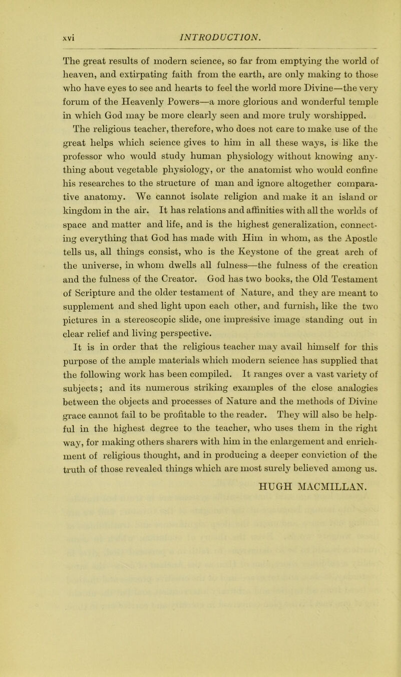 The great results of modern science, so far from emptying the world of heaven, and extirpating faith from the earth, are only making to those who have eyes to see and hearts to feel the world more Divine—the very forum of the Heavenly Powers—a more glorious and wonderful temple in which God may be more clearly seen and more truly worshipped. The religious teacher, therefore, who does not care to make use of the great helps which science gives to him in all these ways, is like the professor who would study human physiology without knowing any- thing about vegetable physiology, or the anatomist who would confine his researches to the structure of man and ignore altogether compara- tive anatomy. We cannot isolate religion and make it an island or kingdom in the air. It has relations and affinities with all the worlds of space and matter and life, and is the highest generalization, connect- ing everything that God has made with Him in whom, as the Apostle tells us, aU things consist, who is the Keystone of the great arch of the universe, in whom dwells all fulness—the fulness of the creation and the fulness of the Creator. God has two books, the Old Testament of Scripture and the older testament of Nature, and they are meant to supplement and shed light upon each other, and fmaiish, like the two pictures in a stereoscopic slide, one impressive image standing out in clear relief and living perspective. It is in order that the religious teacher may avail himself for this purpose of the ample materials which modern science has supplied that the following work has been compiled. It ranges over a vast variety of subjects; and its numerous striking examples of the close analogies between the objects and processes of Nature and the methods of Divine grace cannot fail to be profitable to the reader. They will also be help- ful in the highest degree to the teacher, who uses them in the right way, for making others sharers with him in the enlargement and emfich- ment of religious thought, and in producing a deeper conviction of the truth of those revealed things which are most surely believed among us. HUGH MACMILLAN.