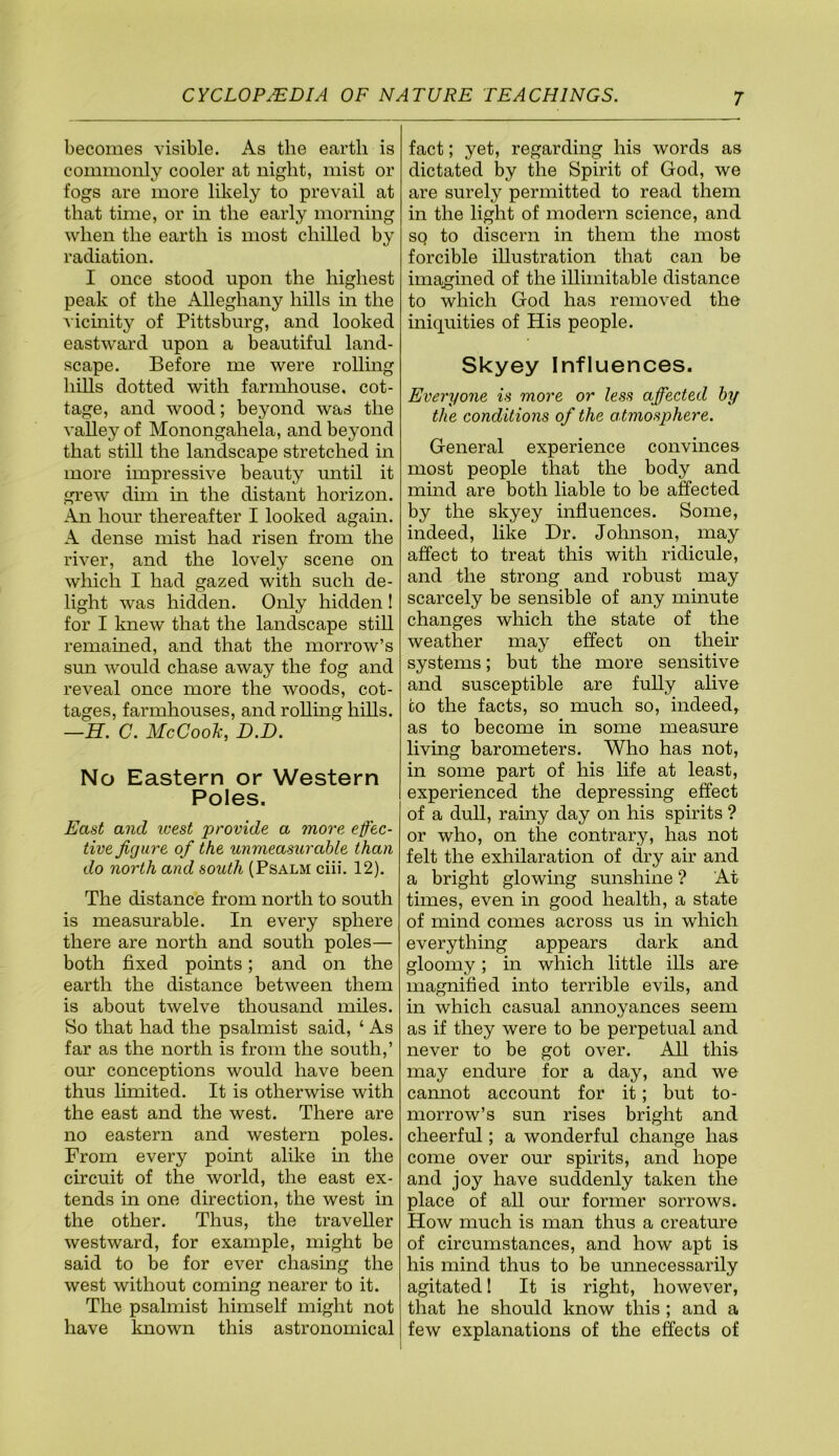 becomes visible. As the earth is commonly cooler at night, mist or fogs are more likely to prevail at that time, or in the early morning when the earth is most chilled by radiation. I once stood upon the highest peak of the Alleghany hills in the vicmity of Pittsburg, and looked eastward upon a beautiful land- scape. Before me were rolling hills dotted with farmhouse, cot- tage, and wood; beyond was the valley of Monongahela, and beyond that still the landscape stretched in more impressive beauty until it grew dim in the distant horizon. An hour thereafter I looked again. A dense mist had risen from the river, and the lovely scene on which I had gazed with such de- light was hidden. Only hidden ! for I knew that the landscape still remained, and that the morrow’s sun would chase away the fog and reveal once more the woods, cot- tages, farmhouses, and rollmg hills. —H. C. McCook, D.D. No Eastern or Western Poles. East and ivest provide a more effec- tive figure of the unmeasurable than do north and south (Psalm ciii. 12). The distance from north to south is measurable. In every sphere there are north and south poles— both fixed points; and on the earth the distance between them is about twelve thousand miles. So that had the psalmist said, ‘ As far as the north is from the south,’ our conceptions would have been thus hmited. It is otherwise with the east and the west. There are no eastern and western poles. From every point alike in the circuit of the world, the east ex- tends in one direction, the west in the other. Thus, the traveller westward, for example, might be said to be for ever chasing the west without coming nearer to it. The psalmist himself might not have known this astronomical fact; yet, regarding his words as dictated by the Spirit of God, we are surely permitted to read them in the light of modern science, and sq to discern in them the most forcible illustration that can be imagined of the illimitable distance to which God has removed the iniquities of His people. Skyey Influences. Everyone is more or less affected by the conditions of the a tmosphere. General experience convinces most people that the body and mmd are both liable to be affected by the skyey influences. Some, indeed, like Dr. Johnson, may affect to treat this with ridicule, and the strong and robust may scarcely be sensible of any minute changes which the state of the weather may effect on their systems; but the more sensitive and susceptible are fully alive CO the facts, so much so, indeed,, as to become in some measure living barometers. Who has not, in some part of his life at least, experienced the depressing effect of a dull, rainy day on his spirits ? or who, on the contrary, has not felt the exhilaration of dry air and a bright glowing sunshine ? At times, even in good health, a state of mind comes across us in which everything appears dark and gloomy; in which little ills are magnified into terrible evils, and in which casual annoyances seem as if they were to be perpetual and never to be got over. All this may endure for a day, and we cannot account for it; but to- morrow’s sun rises bright and cheerful; a wonderful change has come over our spirits, and hope and joy have suddenly taken the place of all our former sorrows. How much is man thus a creature of circumstances, and how apt is his mind thus to be unnecessarily agitated 1 It is right, however, that he should know this ; and a few explanations of the effects of