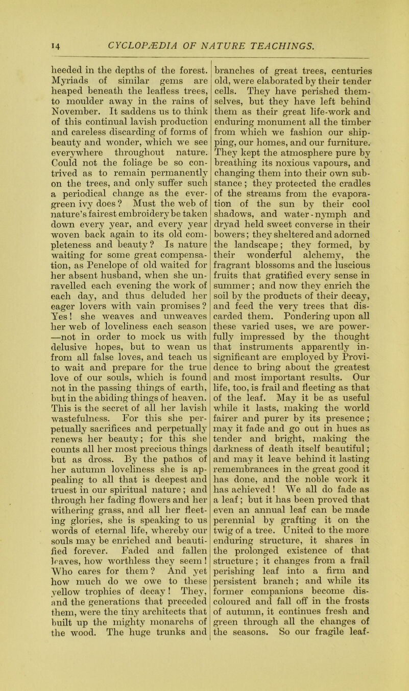 heeded in the depths of the forest. Myriads of similar gems are heaped beneath the leafless trees, to moulder away in the rains of November. It saddens us to think of this continual lavish production and careless discarding of forms of beauty and wonder, which we see everywhere throughout nature. Could not the foliage be so con- trived as to remain permanently on the trees, and only suffer such a periodical change as the ever- green ivy does ? Must the web of nature’s fairest embroidery be taken down every year, and every year woven back again to its old com- pleteness and beauty ? Is nature waiting for some great compensa- tion, as Penelope of old waited for her absent husband, when she un- ravelled each evening the work of each day, and thus deluded her eager lovers with vain promises ? Yes! she weaves and unweaves her web of loveliness each season —not in order to mock us with delusive hopes, but to wean us from all false loves, and teach us to wait and prepare for the true love of our souls, which is found not in the passing things of earth, but in the abiding things of heaven. This is the secret of all her lavish wastefulness. For this she per- petually sacrifices and perpetually renews her beauty; for this she counts all her most precious things but as dross. By the pathos of her autumn loveliness she is ap- pealing to all that is deepest and truest in our spiritual nature ; and through her fading flowers and her withering grass, and all her fleet- ing glories, she is speaking to us words of eternal life, whereby our souls may be enriched and beauti- fied forever. Faded and fallen h'aves, how worthless they seem! Who cares for them ? And yet how much do we ow'e to these yellow trophies of decay ! They, and the generations that preceded them, were the tiny architects that built up the mighty monarchs of the wood. The huge trunks and branches of great trees, centuries old, were elaborated by their tender cells. They have perished them- selves, but they have left behind them as their great life-work and enduring monument all the timber from which we fashion our ship- ping, our homes, and our furniture. They kept the atmosphere pure by breathing its noxious vapours, and changing them into their own sub- stance ; they protected the cradles of the streams from the evapora- tion of the sun by their cool shadows, and water-njunph and dryad held sweet converse in their bowers; they sheltered and adorned the landscape; they formed, by their wonderful alchemv, the fragrant blossoms and the luscious fruits that gratified every sense in summer ; and now they enrich the soil by the products of their decay, and feed the very trees that dis- carded them. Pondering upon all these varied uses, we are power- fully impressed bj^ the thought that instruments apparently in- significant are employed by Provi- dence to bring about the greatest and most important results. Our life, too, is frail and fleeting as that of the leaf. May it be as useful while it lasts, making the world fairer and purer by its presence; may it fade and go out in hues as tender and bright, making the darkness of death itself beautiful; and may it leave behind it lasting remembrances in the great good it has done, and the noble work it has achieved ! We all do fade as a leaf; but it has been proved that even an annual leaf can be made perennial by grafting it on the twig of a tree. United to the more enduring structure, it shares in the prolonged existence of that structure; it changes from a frail perishing leaf into a firm and persistent branch; and while its former companions become dis- coloured and fall off in the frosts of autumn, it continues fresh and green through all the changes of the seasons. So our fragile leaf-