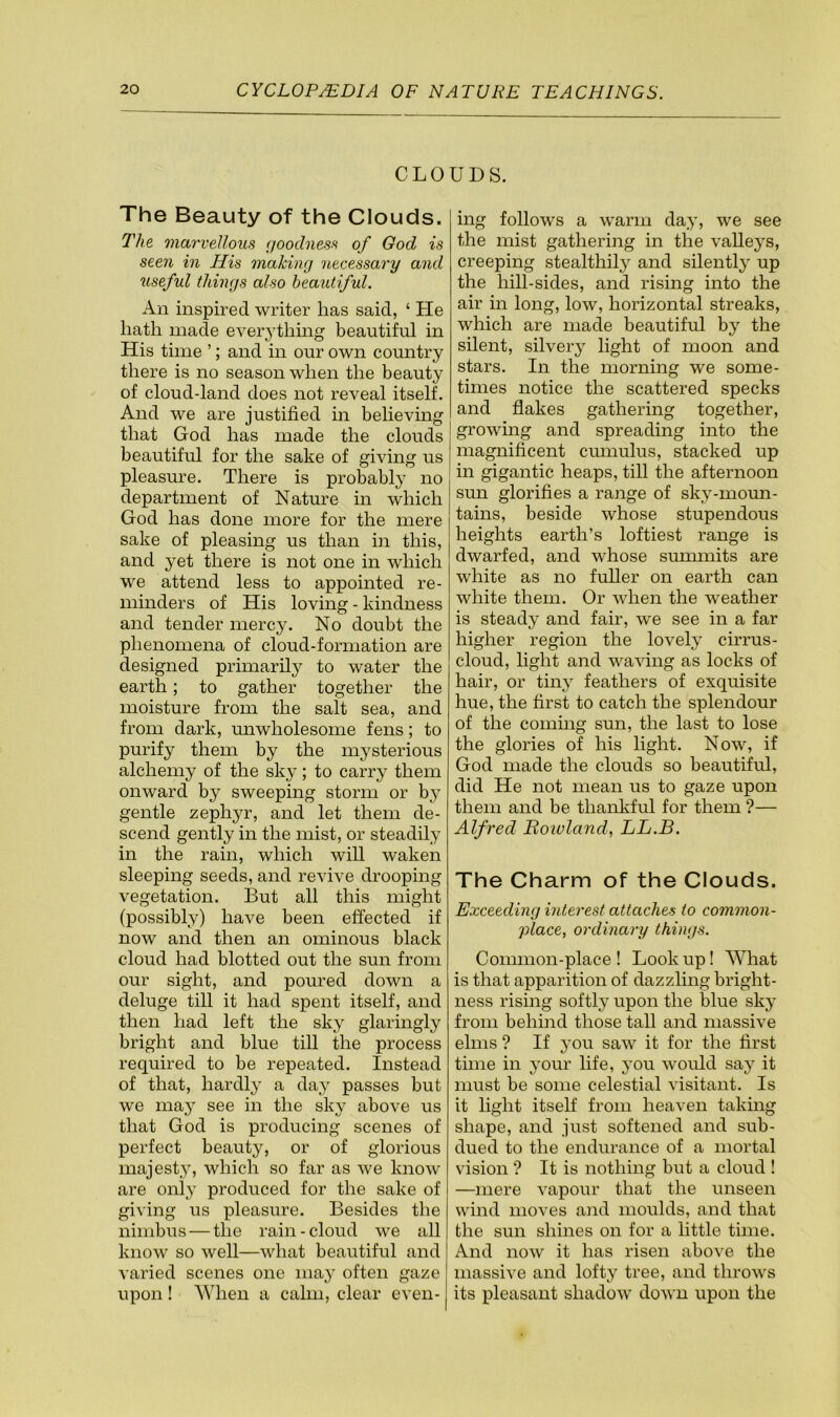 CLOUDS. The Beauty of the Clouds. The marvellous (joodness of God is seen in His making necessary and useful things also beautiful. An inspired writer has said, ‘ He hath made ever^dhmg beautiful in His time ’; and in our own country there is no season when the beauty of cloud-land does not reveal itself. And we are justified in believing that God has made the clouds beautiful for the sake of giving us pleasm’e. There is probably no department of Nature in which God has done more for the mere sake of pleasing us than iii this, and yet there is not one in which we attend less to appointed re- minders of His loving - kindness and tender mercy. No doubt the phenomena of cloud-formation are designed primarily to water the earth; to gather together the moisture from the salt sea, and from dark, unwholesome fens; to purify them by the mysterious alchemy of the sky; to carry them onward by sweeping storm or bj^ gentle zephyr, and let them de- scend gently in the mist, or steadily in the rain, which will waken sleeping seeds, and revive drooping vegetation. But all this might (possibly) have been effected if now and then an ominous black cloud had blotted out the sun from our sight, and poured down a deluge till it had spent itself, and then had left the sky glaringly bright and blue till the process required to be repeated. Instead of that, hardly a day passes but we may see in the sky above us that God is producing scenes of perfect beauty, or of glorious majesty, which so far as we know are only produced for the sake of giving us pleasure. Besides the nimbus — the rain-cloud we all know so well—what beautiful and varied scenes one may often gaze upon! ^Yhen a calm, clear even- ing follows a warm day, we see the mist gathering in the valleys, creeping stealthily and silently up the hill-sides, and rising into the air in long, low, horizontal streaks, which are made beautiful by the silent, silvery light of moon and stars. In the morning we some- times notice the scattered specks and flakes gathering together, growing and spreading into the magnificent cmnulus, stacked up in gigantic heaps, till the afternoon sun glorifies a range of sky-moun- tains, beside whose stupendous heights earth’s loftiest range is dwarfed, and whose summits are white as no fuller on earth can white them. Or when the weather is steady and fair, we see in a far higher region the lovely cirrus- cloud, light and waving as locks of hair, or tiny feathers of exquisite hue, the first to catch the splendour of the coinhig sun, the last to lose the glories of his light. Now, if God made the clouds so beautiful, did He not mean us to gaze upon them and be thankful for them ?— Alfred Roivland, LL.B. The Charm of the Clouds. Exceeding interest attaches to common- place, ordinary things. Common-place ! Look up! What is that apparition of dazzling bright- ness rising softly upon the blue sky from behi]id those tall and massive elms ? If you saw it for the first time in 30ur life, you would say it must be some celestial visitant. Is it light itself from heaven taking shape, and just softened and sub- dued to the endurance of a mortal vision ? It is nothing but a cloud ! —mere vapour that the unseen wind moves and moulds, and that the sun shines on for a little time. And now it has risen above the massive and lofty tree, and throws its pleasant shadow down upon the