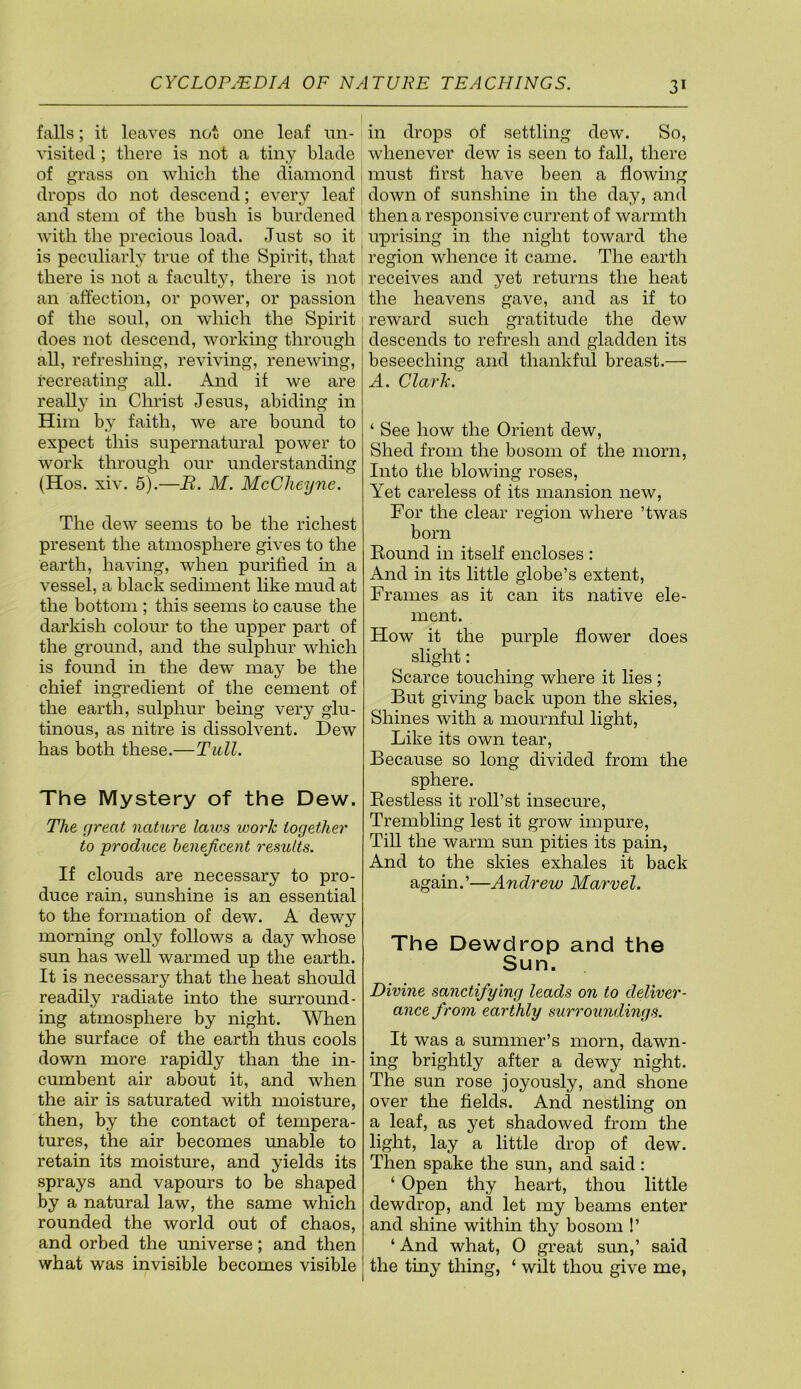 falls; it leaves not one leaf nn- visited ; there is not a tiny blade of grass on which the diamond drops do not descend; every leaf and stem of the bush is burdened with the precious load. Just so it is peculiarly true of the Spirit, that there is not a faculty, there is not an affection, or power, or passion of the soul, on which the Spirit does not descend, working through all, refreshing, reviving, renewing, recreating all. And if we are really in Christ Jesus, abiding in Him by faith, we are bound to expect this supernatural power to work through our understanding (Hos. xiv. 5).—B. M. McCheyne. The dew seems to be the richest present the atmosphere gives to the earth, having, when purified m a vessel, a black sediment like mud at the bottom ; this seems to cause the darkish colour to the upper part of the ground, and the sulphur which is found in the dew may be the chief ingredient of the cement of the earth, sulphur being very glu- tinous, as nitre is dissolvent. Dew has both these.—Tull. The Mystery of the Dew. The great nature laius loorh together to produce beneficent results. If clouds are necessary to pro- duce rain, sunshine is an essential to the formation of dew. A dewy morning only follows a day whose sun has well warmed up the earth. It is necessary that the heat should readily radiate into the simround- ing atmosphere by night. When the surface of the earth thus cools down more rapidly than the in- cumbent air about it, and when the air is saturated with moisture, then, by the contact of tempera- tures, the air becomes unable to retain its moisture, and yields its sprays and vapours to be shaped by a natural law, the same which rounded the world out of chaos, and orbed the universe; and then what was invisible becomes visible in drops of settling dew. So, whenever dew is seen to fall, there must first have been a flowing down of sunshine in the day, and then a responsive current of warmth uprising in the night toward the region whence it came. The earth receives and yet returns the heat the heavens gave, and as if to reward such gratitude the dew descends to refresh and gladden its beseeching and thankful breast.— A. Clarh. ‘ See how the Orient dew. Shed from the bosom of the morn. Into the blowing roses. Yet careless of its mansion new, For the clear region where ’twas born Bound in itself encloses : And in its little globe’s extent. Frames as it can its native ele- ment. How it the purple flower does slight: Scarce touching where it lies ; But giving back upon the skies, Shines with a mournful light, Like its own tear, Because so long divided from the sphere. Bestless it roll’st insecure. Trembling lest it grow impure, Till the warm sun pities its pain, And to the skies exhales it back again.’—Andrew Marvel. The Dewdrop and the Sun. Divine sanctifying leads on to deliver- ance from earthly surroundings. It was a summer’s morn, dawn- ing brightly after a dewy night. The sun rose joyously, and shone over the fields. And nestling on a leaf, as yet shadowed from the light, lay a little drop of dew. Then spake the sun, and said: ‘ Open thy heart, thou little dewdrop, and let my beams enter and shine within thy bosom 1’ ‘ And what, 0 gi’eat sun,’ said the tiny thing, ‘ wilt thou give me,