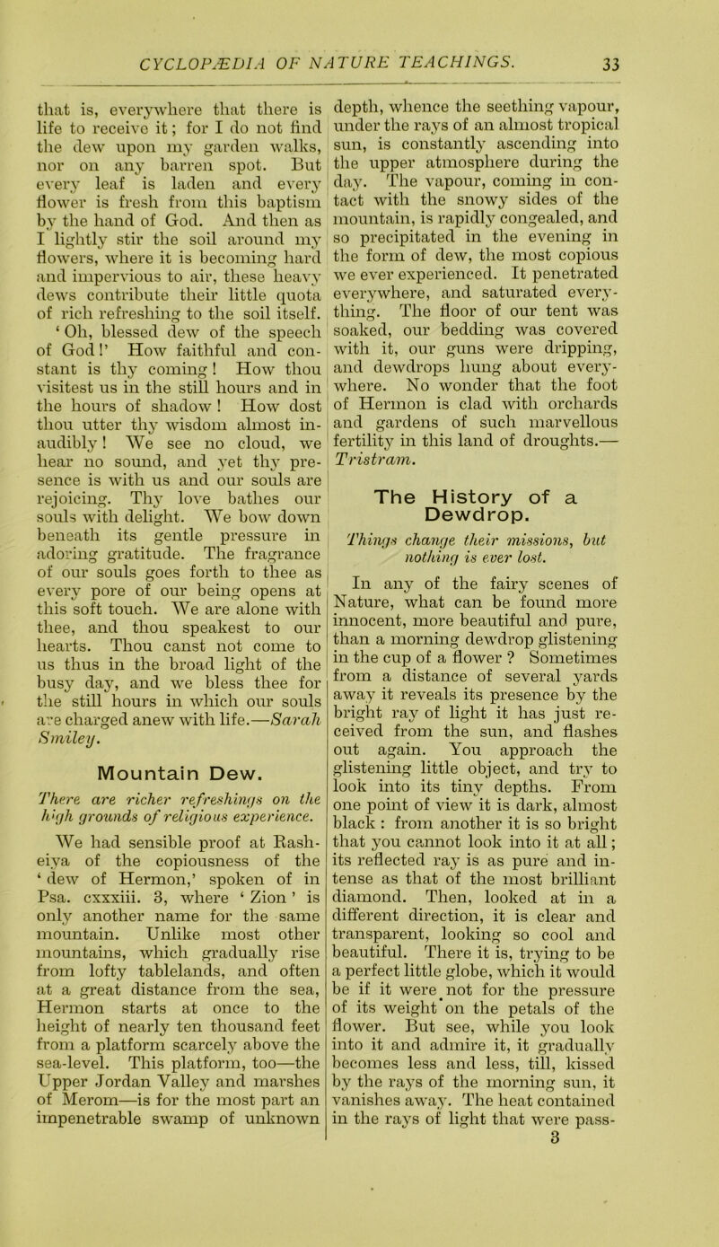 that is, everywhere that there is life to receive it; for I do not find the dew upon my garden walks, nor on any barren spot. But every leaf is laden and every flower is fresh from this baptism by the hand of God. And then as I lightly stir the soil around my flowers, where it is becoming hard and impervious to air, these heavy dews contribute their little quota of rich refreshing to the soil itself. ‘ Oh, blessed dew of the speech of God!’ How faithful and con- stant is thy commg 1 How thou visitest us in the still hours and in the hours of shadow 1 How dost thou utter thy wisdom almost in- audibly 1 AVe see no cloud, we hear no somid, and yet thj^ pre- sence is with us and our souls are rejoicing. Th} love bathes our souls with delight. AVe bow down beneath its gentle pressure in adoring gratitude. The fragrance of our souls goes forth to thee as | every pore of our being opens at this soft touch. AVe are alone with thee, and thou speakest to our hearts. Thou canst not come to us thus in the broad light of the busy day, and we bless thee for the still hours in which our souls are charged anew with life.—Sarah Smiley. Mountain Dew. There are richer refreshinys on the high grounds of religious experience. AVe had sensible proof at Kash- eiya of the copiousness of the ‘ dew of Hermon,’ spoken of in Psa. cxxxiii. 3, where ‘ Zion ’ is only another name for the same mountain. Unlike most other mountains, which gradually rise from lofty tablelands, and often at a great distance from the sea, Hermon starts at once to the height of nearly ten thousand feet from a platform scarcely above the sea-level. This platform, too—the Upper Jordan Valley and marshes of Merom—is for the most part an impenetrable swamp of unknown depth, whence the seething vapour, under the rays of an almost tropical sun, is constantly ascending into the upper atmosphere during the day. The vapour, coming in con- tact with the snowy sides of the mountain, is rapidly congealed, and so precipitated in the evening in the form of dew, the most copious we ever experienced. It penetrated everywhere, and saturated every- thing. The door of our tent was soaked, our bedding was covered with it, our guns were dripping, and dewdrops hung about every- where. No wonder that the foot of Hermon is clad with orchards and gardens of such marvellous fertility in this land of droughts.— Tristram. The History of a Dewdrop. Things change their missions, hut nothing is ever lost. In any of the fairy scenes of Nature, what can be found more innocent, more beautiful and pure, than a morning dewdrop glistening in the cup of a dower ? Sometimes from a distance of several yards away it reveals its presence by the bright ray of light it has just re- ceived from the sun, and dashes out again. You approach the glistening little object, and try to look into its tiny depths. From one point of view it is dark, almost black : from another it is so bright that you cpmnot look into it at all; its redected ray is as pure and in- tense as that of the most brilliant diamond. Then, looked at in a different direction, it is clear and transparent, looking so cool and beautiful. There it is, trying to be a perfect little globe, which it would be if it were ^ not for the pressure of its weight *011 the petals of the dower. But see, while you look into it and admire it, it gradually becomes less and less, till, kissed by the rays of the morning sun, it vanishes away. The heat contained in the rays of light that were pass- 3