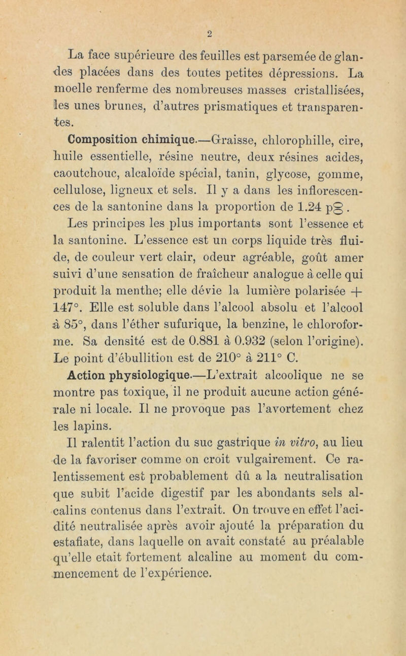 La face supérieure des feuilles est parsemée de glan- des placées dans des toutes petites dépressions. La moelle renferme des nombreuses masses cristallisées, les unes bruñes, d’autres prismatiques et transparen- tes. Composition chimique—Grraisse, cliloropliille, cire, liuile essentielle, résine neutre, deux résines acides, caoutchouc, alcaloide spécial, tanin, glycose, gomme, cellulose, ligneux et seis. II y a dans les inflorescen- ces de la santonine dans la proportion de 1.24 p0 . Les principes les plus iinportants sont Tessence et la santonine. L’essence est un corps liquide tres flui- do, de couleur vert clair, odeur agréable, goút amer suivi d’une sensation de fraicheur analogue ácelle qui produit la menttie; elle dévie la lumiére polarisée + 147°. Elle est soluble dans l’alcool absolu et l’alcool á 85°, dans l’éther sufurique, la benzine, le chlorofor- me. Sa densité est de 0.881 á 0.932 (selon l’origine). Le point d’ébullitioii est de 210° á 211° C. Action physiologique.—L’extrait alcoolique ne se montre pas toxique, il ne produit aucune action géné- rale ni lócale. II ne provoque pas ravortement diez les lapins. II ralentit l’action du suc gastrique in vitro^ au lieu de la favoriser comme on croit vulgairement. Ce ra- lentissement est probablement dú a la neutralisation que subit l’acide digestif par les abondants seis al- calins contenus dans l’extrait. On trouve en eíFet l’aci- dité neutralisée aprés avoir ajouté la préparation du estáñate, dans laquelle on avait constaté au préalable qu’elle etait fortement alcalino au moment du com- .mencement de l’expérience.