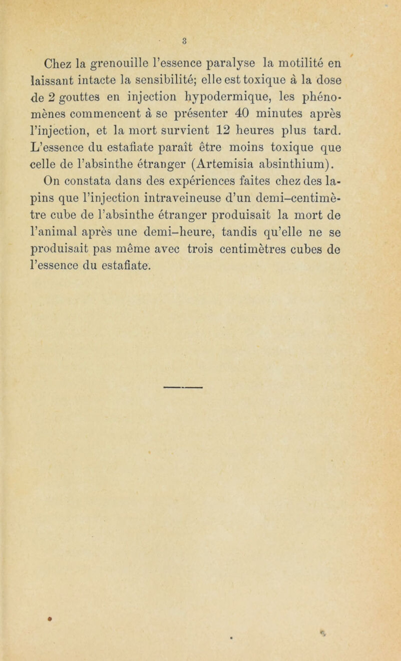 Chez la grenouille l’essence paralyse la motilité en laissant intacte la sensibilité; elle est toxique á la dose de 2 gouttes en injection hypodermique, les phéno- ménes commencent á se présenter 40 minutes aprés l’injection, et la mort survient 12 lieures plus tard. L’essence du estáñate parait étre moins toxique que celle de l’absinthe étranger (Artemisia absinthium). On constata dans des expériences faites chez des la- pins que l’injection intraveineuse d’un demi-centimé- tre cube de l’absinthe étranger produisait la mort de l’animal aprés une demi-heure, tandis qu’elle ne se produisait pas méme avec trois centimétres cubes de l’essence du estáñate.