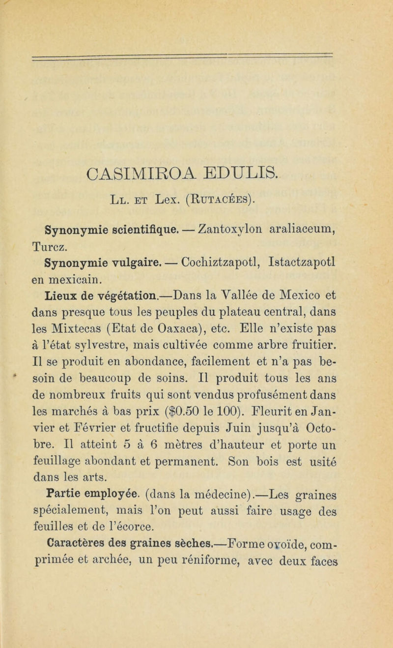 CASIMIROA EDULIS. Ll. et Lex. (Rutacées). Synonymie scientifique. — Zantoxylon araliaceum, Turcz. Synonymie vulgaire. — Cocliiztzapotl, Istactzapotl en mexicain. Lieux de végétation.—Dans la Vallée de México et dans presque toiis les peuples du platean central, dans les Mixtecas (Etat de Oaxaca), etc. Elle n’existe pas á rétat sylvestre, mais cultivée comme arbre fruitier. II se produit en abondance, facilement et n’a pas be- soin de beaucoup de soins. II produit tous les ans de nombreux fruits qui sont vendus profusément dans les marcliés á bas prix ($0.50 le 100). Fleiirit en Jan- vier et Février et fructifie depuis Juin jusqu’á Octo- bre. II atteint 5 á 6 métres d’haiiteur et porte un feuillage abondant et permanent. Son bois est usité dans les arts. Partie employée. (dans la médecine).—Les graines spécialement, mais Ton peut aussi faire usage des feuilles et de l’écorce. Caractéres des graines séches.—Forme ovoide, com- primée et archée, un peu réniforme, avec deux faces
