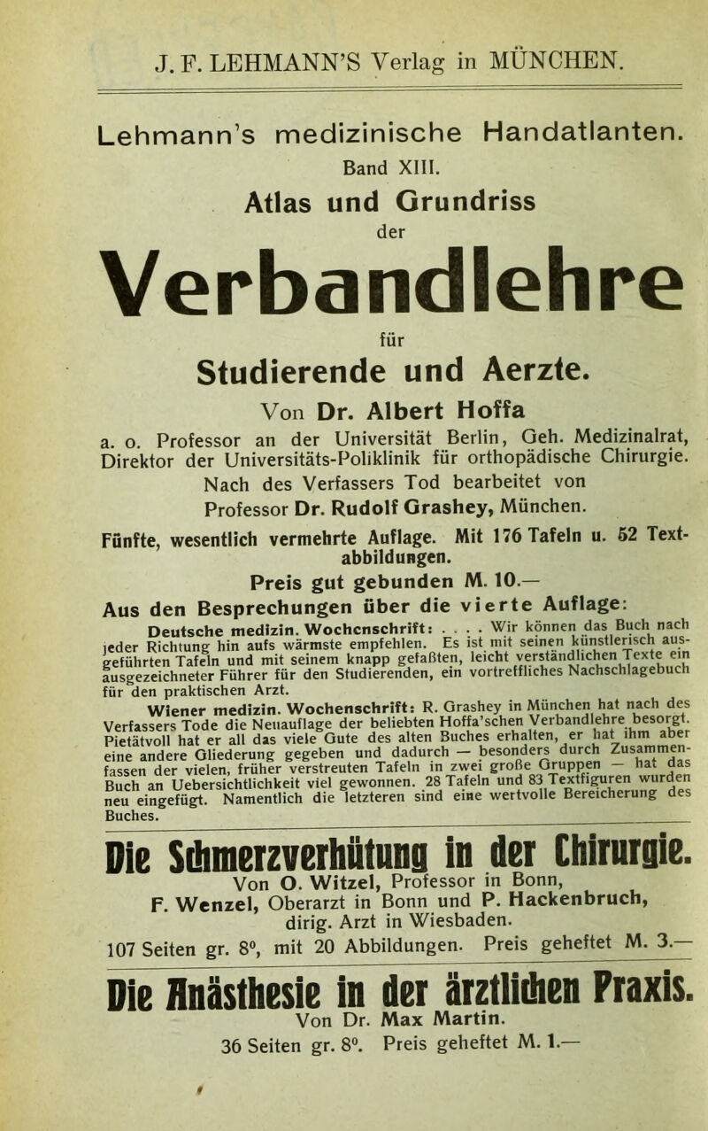 Lehmann’s medizinische Handatlanten. Band XIII. Atlas und Grundriss der Verbandlehre für Studierende und Aerzte. Von Dr. Albert Hoffa a. o. Professor an der Universität Berlin, Geh. Medizinalrat, Direktor der Universitäts-Poliklinik für orthopädische Chirurgie. Nach des Verfassers Tod bearbeitet von Professor Dr. Rudolf Grashey, München. Fünfte, wesentlich vermehrte Auflage. Mit 176 Tafeln u. 62 Text- abbildungen. Preis gut gebunden M. 10.— Aus den Besprechungen über die vierte Auflage: Deutsche medizin. Wochenschrift: .... Wir können das Buch nach leder Richtung hin aufs wärmste empfehlen. Es ist mit seinen kunstiensch aus- geführten Tafeln und mit seinem knapp gefaßten, leicht verstaiid ichen Texte em ausgezeichneter Führer für den Studierenden, ein vortreffliches Nachschlagebuch für den praktischen Arzt. Wiener medizin. Wochenschrift: R. Orashey in München hat nach des Verfassers Tode die Neuauflage der beliebten Hoffa’schen Verbandlehre besorgt. Pietätvoll hat er all das viele Gute des alten Buches erhalten, er hat ihm aber eine andere Gliederung gegeben und dadurch - besonders durch Zusammen- fassen der vielen, früher verstreuten Tafeln in zwei große Gruppen hat aas Buch an Uebersichtlichkeit viel gewonnen. 28 Tafeln und 83 Textfiguren wurden neu eingefügt. Namentlich die letzteren sind eine wertvolle Bereicherung des Buches. Die Sdunerzverhtttung in der Chirurgie. Von O. Witzei, Professor in Bonn, F. Wenzel, Oberarzt in Bonn und P. Hackenbruch, dirig. Arzt in Wiesbaden. 107 Seiten gr. 8°, mit 20 Abbildungen. Preis geheftet M. 3.— Die Hnästhesie in der ärztlidien Praxis. Von Dr. Max Martin. 36 Seiten gr. 8°. Preis geheftet M. 1 —