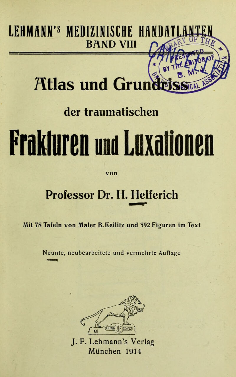 LEHMM1P MEDIZINISCHE H UN DAT BAND VIII Ätlas und Grün der traumatischen Frakloren und Lnxalionen Professor Dr. H. Helferich Mit 78 Tafeln von Maler B.Keilitz und 392 Figuren im Text Neunte, neubearbeitete und vermehrte Auflage J. F. Lehmann’s Verlag München 1914