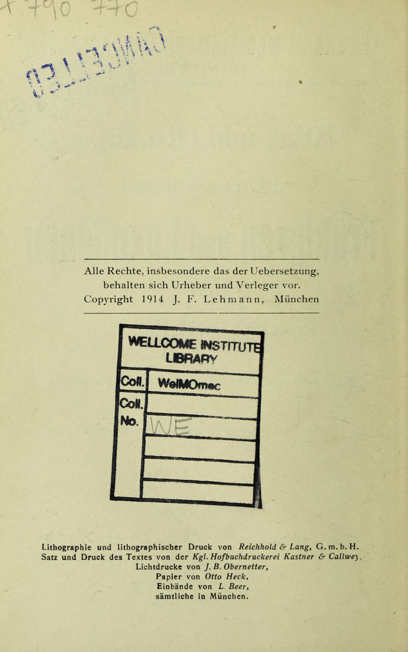 Alle Rechte, insbesondere das der Uebersetzung, behalten sich Urheber und Verleger vor. Copyright 1914 J. F. Lehmann, München Lithographie und lithographischer Druck von Reichhold & Lang, G.m.b. H. Satz und Druck des Textes von der Kgl. Hofbuchdrackerei Kästner & Callwey, Lichtdrucke von J. B. Obernetter, Papier von Otto Heck, Hinbände von L Beer, sämtliche in München.