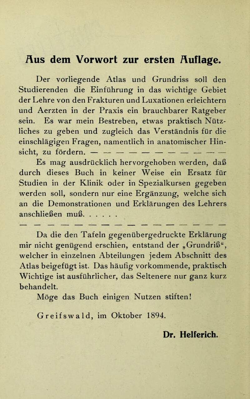 Der vorliegende Atlas und Grundriss soll den Studierenden die Einführung in das wichtige Gebiet der Lehre von den Frakturen und Luxationen erleichtern und Aerzten in der Praxis ein brauchbarer Ratgeber sein. Es war mein Bestreben, etwas praktisch Nütz- liches zu geben und zugleich das Verständnis für die einschlägigen Fragen, namentlich in anatomischer Hin- sicht, zu fördern. — — — — — — — — — — — Es mag ausdrücklich hervorgehoben werden, daß durch dieses Buch in keiner Weise ein Ersatz für Studien in der Klinik oder in Spezialkursen gegeben werden soll, sondern nur eine Ergänzung, welche sich an die Demonstrationen und Erklärungen des Lehrers anschließen muß Da die den Tafeln gegenübergedruckte Erklärung mir nicht genügend erschien, entstand der „Grundriß“, welcher in einzelnen Abteilungen jedem Abschnitt des Atlas beigefügt ist. Das häufig vorkommende, praktisch Wichtige ist ausführlicher, das Seltenere nur ganz kurz behandelt. Möge das Buch einigen Nutzen stiften! Greifswald, im Oktober 1894.