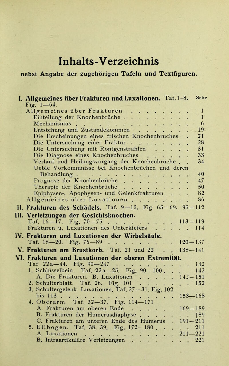 Inhalts-Verzeichnis nebst Angabe der zugehörigen Tafeln und Textfiguren. I. Allgemeines über Frakturen und Luxationen. Taf. 1-8. Seite Fig. 1—64 Allgemeines über Frakturen 1 Einteilung der Knochenbrüche 1 Mechanismus 6 Entstehung und Zustandekommen L9 Die Erscheinungen eines frischen Knochenbruches . 21 Die Untersuchung einer Fraktur 28 Die Untersuchung mit Röntgenstrahlen 31 Die Diagnose eines Knochenbruches 33 Verlauf und HeilungsVorgang der Knochenbrüche . . 34 Ueble Vorkommnisse bei Knochenbrüchen und deren Behandlung 40 Prognose der Knochenbrüche 47 Therapie der Knochenbrüche 50 Epiphysen-, Apophysen- und Gelenkfrakturen ... 82 Allgemeines über Luxationen 86 II. Frakturen des Schädels. Taf. 9—15. Fig 65 — 69. 95— 112 III. Verletzungen der Gesichtsknochen. Taf. 16 — 17. Fig. 70—75 113-119 Frakturen u. Luxationen des Unterkiefers 114 IV. Frakturen und Luxationen der Wirbelsäule. Taf. 18—20. Fig. 76—89 120—157 V. Frakturen am Brustkorb. Taf. 21 und 22 . . 138—141 VI. Frakturen und Luxationen der oberen Extremität. Taf 22a—44. Fig. 90—247 142 1. Schlüsselbein. Taf. 22a—25. Fig. 90— 100, . . 142 A. Die Frakturen. B. Luxationen 142—151 2. Schulterblatt. Taf. 26. Fig. 101 152 3. Schultergelenk Luxationen. Taf. 27—31. Fig. 102 bis 113 153—168 4. Oberarm. Taf. 32—37. Fig. 114—171 A. Frakturen am oberen Ende 169—189 B. Frakturen der Humerusdiaphyse . 189 C. Frakturen am unteren Ende des Humerus . 191—211 5. Ellbogen. Taf. 38, 39. Fig. 172—180 211 A Luxationen 211—221 B. Intraartikuläre Verletzungen 221