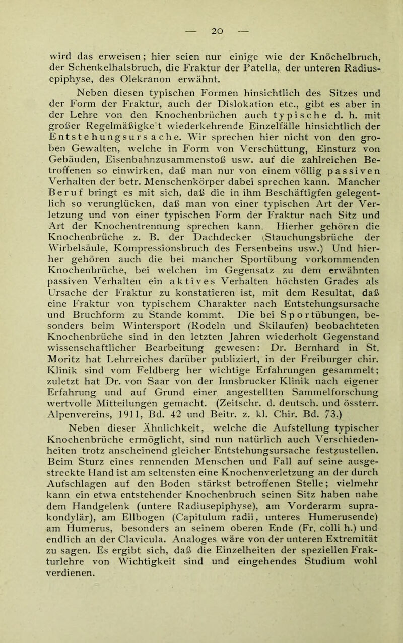 wird das erweisen; hier seien nur einige wie der Knöchelbruch, der Schenkelhalsbruch, die Fraktur der Patella, der unteren Radius- epiphyse, des Olekranon erwähnt. Neben diesen typischen Formen hinsichtlich des Sitzes und der Form der Fraktur, auch der Dislokation etc., gibt es aber in der Lehre von den Knochenbrüchen auch typische d. h. mit großer Regelmäßigke't wiederkehrende Einzelfälle hinsichtlich der Entstehungsursache. Wir sprechen hier nicht von den gro- ben Gewalten, welche in Form von Verschüttung, Einsturz von Gebäuden, Eisenbahnzusammenstoß usw. auf die zahlreichen Be- troffenen so einwirken, daß man nur von einem völlig passiven Verhalten der betr. Menschenkörper dabei sprechen kann. Mancher Beruf bringt es mit sich, daß die in ihm Beschäftigten gelegent- lich so verunglücken, daß man von einer typischen Art der Ver- letzung und von einer typischen Form der Fraktur nach Sitz und Art der Knochentrennung sprechen kann. Hierher gehören die Knochenbrüche z. B. der Dachdecker iStauchungsbrüche der Wirbelsäule, Kompressionsbruch des Fersenbeins usw.) Und hier- her gehören auch die bei mancher Sportübung vorkommenden Knochenbrüche, bei welchen im Gegensatz zu dem erwähnten passiven Verhalten ein aktives Verhalten höchsten Grades als Ursache der Fraktur zu konstatieren ist, mit dem Resultat, daß eine Fraktur von typischem Charakter nach Entstehungsursache und Bruchform zu Stande kommt. Die bei Sportübungen, be- sonders beim Wintersport (Rodeln und Skilaufen) beobachteten Knochenbrüche sind in den letzten Jahren wiederholt Gegenstand wissenschaftlicher Bearbeitung gewesen: Dr. Bernhard in St. Moritz hat Lehrreiches darüber publiziert, in der Freiburger chir. Klinik sind vom Feldberg her wichtige Erfahrungen gesammelt: zuletzt hat Dr. von Saar von der Innsbrucker Klinik nach eigener Erfahrung und auf Grund einer angestellten Sammelforschung wertvolle Mitteilungen gemacht. (Zeitsclir. d. deutsch, und össterr. Alpenvereins, 1911, Bd. 42 und Beitr. z. kl. Chir. Bd. 73.) Neben dieser Ähnlichkeit, welche die Aufstellung typischer Knochenbrüche ermöglicht, sind nun natürlich auch Verschieden- heiten trotz anscheinend gleicher Entstehungsursache festzustellen. Beim Sturz eines rennenden Menschen und Fall auf seine ausge- streckte Hand ist am seltensten eine Knochenverletzung an der durch Aufschlagen auf den Boden stärkst betroffenen Stelle; vielmehr kann ein etwa entstehender Knochenbruch seinen Sitz haben nahe dem Handgelenk (untere Radiusepiphyse), am Vorderarm supra- kondylär), am Ellbogen (Capitulum radii, unteres Humerusende) am Humerus, besonders an seinem oberen Ende (Fr. colli h.) und endlich an der Clavicula. Analoges wäre von der unteren Extremität zu sagen. Es ergibt sich, daß die Einzelheiten der speziellen Frak- turlehre von Wichtigkeit sind und eingehendes Studium wohl verdienen.