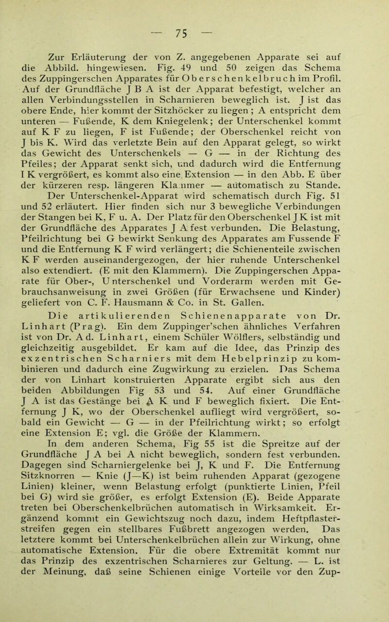 Zur Erläuterung der von Z. angegebenen Apparate sei auf die Abbild, hingewiesen. Fig. 49 und 50 zeigen das Schema des Zuppingerschen Apparates für Oberschenkelbruch im Profil. Auf der Grundfläche J B A ist der Apparat befestigt, welcher an allen Verbindungsstellen in Scharnieren beweglich ist. J ist das obere Ende, hier kommt der Sitzhöcker zu liegen ; A entspricht dem unteren — Fußende, K dem Kniegelenk; der Unterschenkel kommt auf K F zu liegen, F ist Fußende; der Oberschenkel reicht von J bis K. Wird das verletzte Bein auf den Apparat gelegt, so wirkt das Gewicht des Unterschenkels — G — in der Richtung des Pfeiles; der Apparat senkt sich, und dadurch wird die Entfernung I K vergrößert, es kommt also eine Extension — in den Abb. E über der kürzeren resp. längeren Klammer — aütomatisch zu Stande. Der Unterschenkel-Apparat wird schematisch durch Fig. 51 und 52 erläutert. Hier finden sich nur 3 bewegliche Verbindungen der Stangen bei K, F u. A. Der Platz für den Oberschenkel J K ist mit der Grundfläche des Apparates J A fest verbunden. Die Belastung, Pfeilrichtung bei G bewirkt Senkung des Apparates am Fussende F und die Entfernung K F wird verlängert; die Schienenteile zwischen K F werden auseinandergezogen, der hier ruhende Unterschenkel also extendiert. (E mit den Klammern). Die Zuppingerschen Appa- rate für Ober-, Unterschenkel und Vorderarm werden mit Ge- brauchsanweisung in zwei Größen (für Erwachsene und Kinder) geliefert von C. F. Hausmann & Co. in St. Gallen. Die artikulierenden Schienenapparate von Dr. Linhart (Prag). Ein dem Zuppinger’schen ähnliches Verfahren ist von Dr. Ad. Linhart, einem Schüler Wölflers, selbständig und gleichzeitig ausgebildet. Er kam auf die Idee, das Prinzip des exzentrischen Scharniers mit dem Hebelprinzip zu kom- binieren und dadurch eine Zugwirkung zu erzielen. Das Schema der von Linhart konstruierten Apparate ergibt sich aus den beiden Abbildungen Fig 53 und 54. Auf einer Grundfläche J A ist das Gestänge bei K und F beweglich fixiert. Die Ent- fernung J K, wo der Oberschenkel aufliegt wird vergrößert, so- bald ein Gewicht — G — in der Pfeilrichtung wirkt; so erfolgt eine Extension E; vgl. die Größe der Klammern. In dem anderen Schema, Fig 55 ist die Spreitze auf der Grundfläche J A bei A nicht beweglich, sondern fest verbunden. Dagegen sind Scharniergelenke bei J, K und F. Die Entfernung Sitzknorren — Knie (J—K) ist beim ruhenden Apparat (gezogene Linien) kleiner, wenn Belastung erfolgt (punktierte Linien, Pfeil bei G) wird sie größer, es erfolgt Extension (E). Beide Apparate treten bei Oberschenkelbrüchen automatisch in Wirksamkeit. Er- gänzend kommt ein Gewichtszug noch dazu, indem Heftpflaster- streifen gegen ein stellbares Fußbrett angezogen werden. Das letztere kommt bei Unterschenkelbrüchen allein zur Wirkung, ohne automatische Extension. Für die obere Extremität kommt nur das Prinzip des exzentrischen Scharnieres zur Geltung. — L. ist der Meinung, daß seine Schienen einige Vorteile vor den Zup-