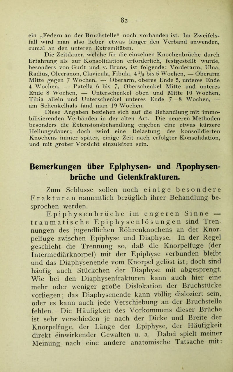 ein „Federn an der Bruchstelle“ noch vorhanden ist. Im Zweifels- fall wird man also lieber etwas länger den Verband anwenden, zumal an den unteren Extremitäten. Die Zeitdauer, welche für die einzelnen Knochenbrüche durch Erfahrung als zur Konsolidation erforderlich, festgestellt wurde, besonders von Gurlt und v. Bruns, ist folgende: Vorderarm, Ulna, Radius, Olecranon, Clavicula, Fibula, 4 lj2 bis 5 Wochen, — Oberarm Mitte gegen 7 Wochen, — Oberarm, oberes Ende 5, unteres Ende 4 Wochen, — Patella 6 bis 7, Oberschenkel Mitte und unteres Ende 8 Wochen, — Unterschenkel oben und Mitte 10 Wochen, Tibia allein und Unterschenkel unteres Ende 7 — 8 Wochen, — am Schenkelhals fand man 19 Wochen. Diese Angaben beziehen sich auf die Behandlung mit immo- bilisierenden Verbänden in der alten Art. Die neueren Methoden besonders die Extensionsbehandlung ergeben eine etwas kürzere Heilungsdauer; doch wird eine Belastung des konsolidierten Knochens immer später, einige Zeit nach erfolgter Konsolidation, und mit großer Vorsicht einzuleiten sein. Bemerkungen über Epiphysen- und Apophysen- brüche und Gelenkfrakturen. Zum Schlüsse sollen noch einige besondere Frakturen namentlich bezüglich ihrer Behandlung be- sprochen werden. Epiphysenbrüche im engeren Sinne = traumatische Epiphysenlösungen sind Tren nungen des jugendlichen Röhrenknochens an der Knor- pelfuge zwischen Epiphyse und Diaphyse. In der Regel geschieht die Trennung so, daß die Knorpelfuge (der Intermediärknorpel) mit der Epiphyse verbunden bleibt und das Diaphysenende vom Knorpel gelöst ist; doch sind häufig auch Stückchen der Diaphyse mit abgesprengt. Wie bei den Diaphysenfrakturen kann auch hier eine mehr oder weniger große Dislokation der Bruchstücke vorliegen; das Diaphysenende kann völlig disloziert sein, oder es kann auch jede Verschiebung an der Bruchstelle fehlen. Die Häufigkeit des Vorkommens dieser Brüche ist sehr verschieden je nach der Dicke und Breite der Knorpelfuge, der Länge der Epiphyse, der Häufigkeit direkt einwirkender Gewalten u. a. Dabei spielt meiner Meinung nach eine andere anatomische Tatsache mit: