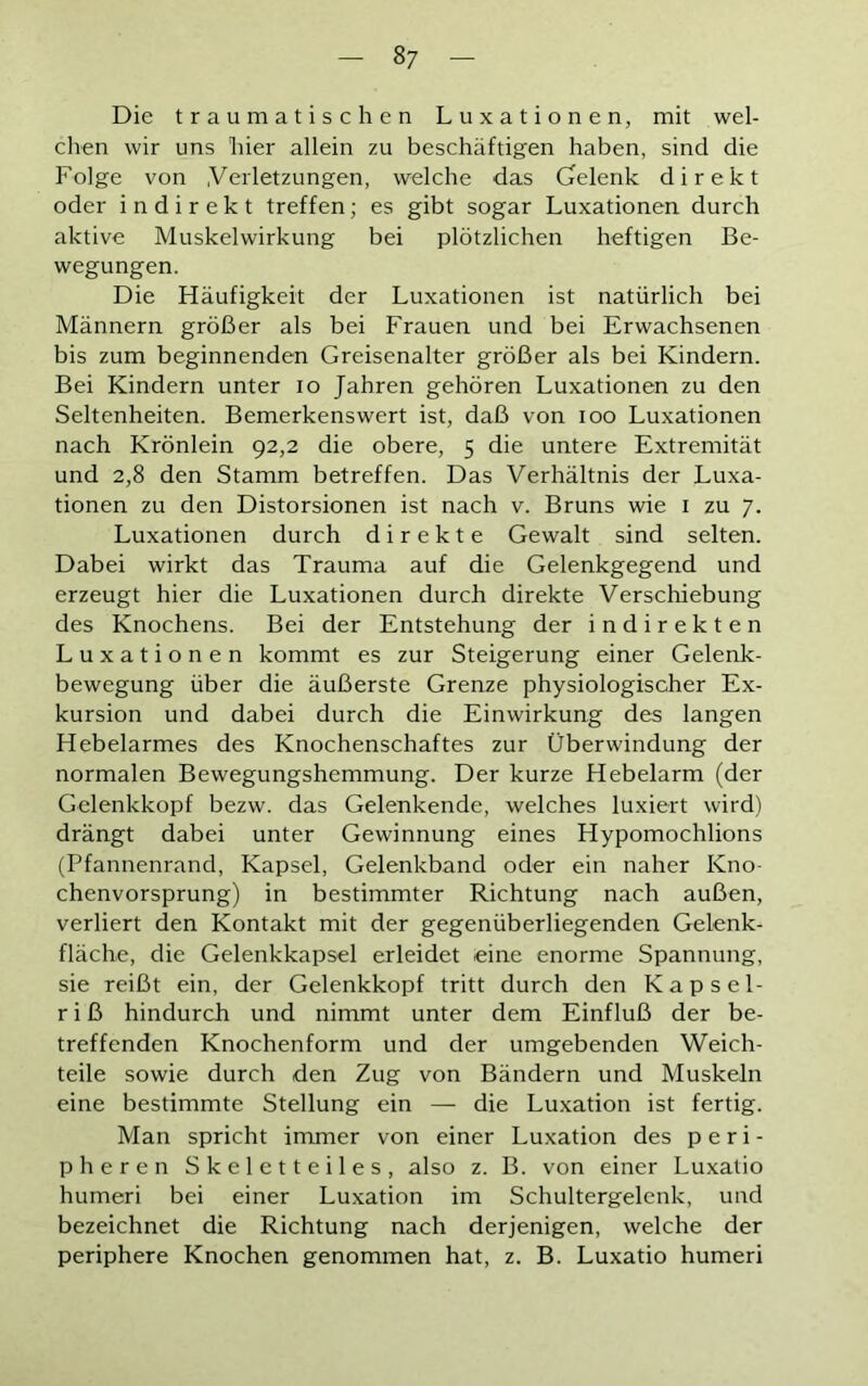 Die traumatischen Luxationen, mit wel- chen wir uns hier allein zu beschäftigen haben, sind die Folge von .Verletzungen, welche das Gelenk direkt oder indirekt treffen; es gibt sogar Luxationen durch aktive Muskelwirkung bei plötzlichen heftigen Be- wegungen. Die Häufigkeit der Luxationen ist natürlich bei Männern größer als bei Frauen und bei Erwachsenen bis zum beginnenden Greisenalter größer als bei Kindern. Bei Kindern unter io Jahren gehören Luxationen zu den Seltenheiten. Bemerkenswert ist, daß von ioo Luxationen nach Krönlein 92,2 die obere, 5 die untere Extremität und 2,8 den Stamm betreffen. Das Verhältnis der Luxa- tionen zu den Distorsionen ist nach v. Bruns wie 1 zu 7. Luxationen durch direkte Gewalt sind selten. Dabei wirkt das Trauma auf die Gelenkgegend und erzeugt hier die Luxationen durch direkte Verschiebung des Knochens. Bei der Entstehung der indirekten Luxationen kommt es zur Steigerung einer Gelenk- bewegung über die äußerste Grenze physiologischer Ex- kursion und dabei durch die Einwirkung des langen Hebelarmes des Knochenschaftes zur Überwindung der normalen Bewegungshemmung. Der kurze Hebelarm (der Gelenkkopf bezw. das Gelenkende, welches luxiert wird) drängt dabei unter Gewinnung eines Hypomochlions (Pfannenrand, Kapsel, Gelenkband oder ein naher Kno- chenvorsprung) in bestimmter Richtung nach außen, verliert den Kontakt mit der gegenüberliegenden Gelenk- flächc, die Gelenkkapsel erleidet eine enorme Spannung, sie reißt ein, der Gelenkkopf tritt durch den Kapsel- r i ß hindurch und nimmt unter dem Einfluß der be- treffenden Knochenform und der umgebenden Weich- teile sowie durch den Zug von Bändern und Muskeln eine bestimmte Stellung ein — die Luxation ist fertig. Man spricht immer von einer Luxation des peri- pheren Skeletteiles, also z. B. von einer Luxatio humeri bei einer Luxation im Schultergelenk, und bezeichnet die Richtung nach derjenigen, welche der periphere Knochen genommen hat, z. B. Luxatio humeri