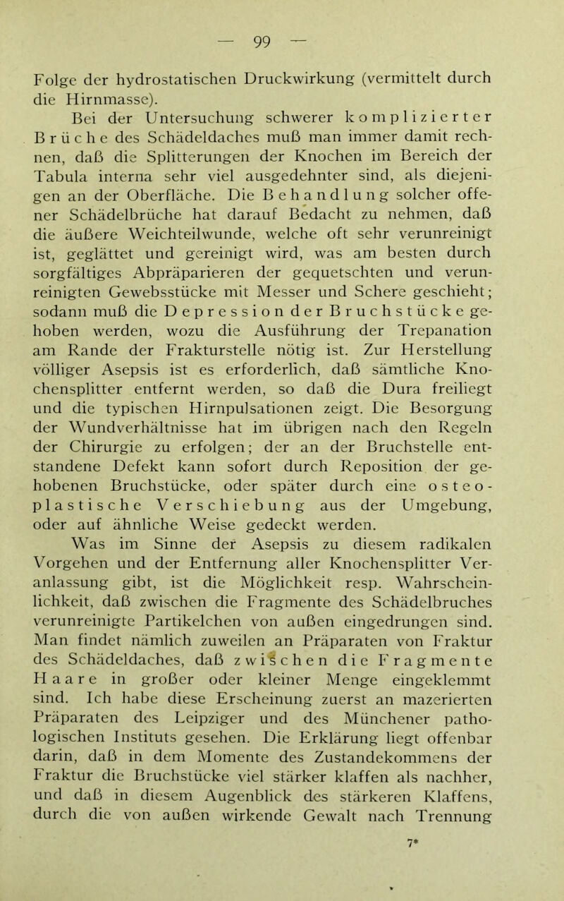 Folge der hydrostatischen Druckwirkung (vermittelt durch die Hirnmasse). Bei der Untersuchung schwerer komplizierter Brüche des Schädeldaches muß man immer damit rech- nen, daß die Splitterungen der Knochen im Bereich der Tabula interna sehr viel ausgedehnter sind, als diejeni- gen an der Oberfläche. Die Behandlung solcher offe- ner Schädelbrüche hat darauf Bedacht zu nehmen, daß die äußere Weichteilwunde, welche oft sehr verunreinigt ist, geglättet und gereinigt wird, was am besten durch sorgfältiges Abpräparieren der gequetschten und verun- reinigten Gewebsstücke mit Messer und Schere geschieht; sodann muß die Depression der Bruchstücke ge- hoben werden, wozu die Ausführung der Trepanation am Rande der Frakturstelle nötig ist. Zur Herstellung völliger Asepsis ist es erforderlich, daß sämtliche Kno- chensplitter entfernt werden, so daß die Dura freiliegt und die typischen Hirnpulsationen zeigt. Die Besorgung der Wundverhältnisse hat im übrigen nach den Regeln der Chirurgie zu erfolgen; der an der Bruchstelle ent- standene Defekt kann sofort durch Reposition der ge- hobenen Bruchstücke, oder später durch eine osteo- plastische Verschiebung aus der U mgebung, oder auf ähnliche Weise gedeckt werden. Was im Sinne der Asepsis zu diesem radikalen Vorgehen und der Entfernung aller Knochensplitter Ver- anlassung gibt, ist die Möglichkeit resp. Wahrschein- lichkeit, daß zwischen die Fragmente des Schädelbruches verunreinigte Partikelchen von außen eingedrungen sind. Man findet nämlich zuweilen an Präparaten von Fraktur des Schädeldaches, daß zwischen die Fragmente Haare in großer oder kleiner Menge eingeklemmt sind. Ich habe diese Erscheinung zuerst an mazerierten Präparaten des Leipziger und des Münchener patho- logischen Instituts gesehen. Die Erklärung liegt offenbar darin, daß in dem Momente des Zustandekommens der Fraktur die Bruchstücke viel stärker klaffen als nachher, und daß in diesem Augenblick des stärkeren Klaffens, durch die von außen wirkende Gewalt nach Trennung 7*