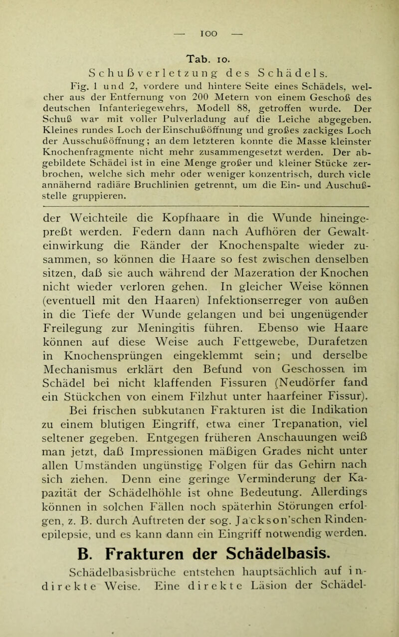 IOO Tab. io. Schußverletzung des Schädels. Fig. 1 und 2, vordere und hintere Seite eines Schädels, wel- cher aus der Entfernung von 200 Metern von einem Geschoß des deutschen Infanteriegewehrs, Modell 88, getroffen wurde. Der Schuß war mit voller Pulverladung auf die Leiche abgegeben. Kleines rundes Loch der Einschußöffnung und großes zackiges Loch der Ausschußöffnung; an dem letzteren konnte die Masse kleinster Knochenfragmente nicht mehr zusammengesetzt werden. Der ab- gebildete Schädel ist in eine Menge großer und kleiner Stücke zer- brochen, welche sich mehr oder weniger konzentrisch, durch viele annähernd radiäre Bruchlinien getrennt, um die Ein- und Auschuß- stelle gruppieren. der Weichteile die Kopfhaare in die Wunde hineinge- preßt werden. Federn dann nach Aufhören der Gewalt- einwirkung die Ränder der Knochenspalte wieder zu- sammen, so können die Haare so fest zwischen denselben sitzen, daß sie auch während der Mazeration der Knochen nicht wieder verloren gehen. In gleicher Weise können (eventuell mit den Haaren) Infektionserreger von außen in die Tiefe der Wunde gelangen und bei ungenügender Freilegung zur Meningitis führen. Ebenso wie Haare können auf diese Weise auch Fettgewebe, Durafetzen in Knochensprüngen eingeklemmt sein; und derselbe Mechanismus erklärt den Befund von Geschossen im Schädel bei nicht klaffenden Fissuren (Neudörfer fand ein Stückchen von einem Filzhut unter haarfeiner Fissur). Bei frischen subkutanen Frakturen ist die Indikation zu einem blutigen Eingriff, etwa einer Trepanation, viel seltener gegeben. Entgegen früheren Anschauungen weiß man jetzt, daß Impressionen mäßigen Grades nicht unter allen Umständen ungünstige Folgen für das Gehirn nach sich ziehen. Denn eine geringe Verminderung der Ka- pazität der Schädelhöhle ist ohne Bedeutung. Allerdings können in solchen Fällen noch späterhin Störungen erfol- gen, z. B. durch Auftreten der sog. Ja ckson’schen Rinden- epilepsie, und es kann dann ein Eingriff notwendig werden. B. Frakturen der Schädelbasis. Schädelbasisbrüche entstehen hauptsächlich auf i rv direkte Weise. Eine direkte Läsion der Schädel-