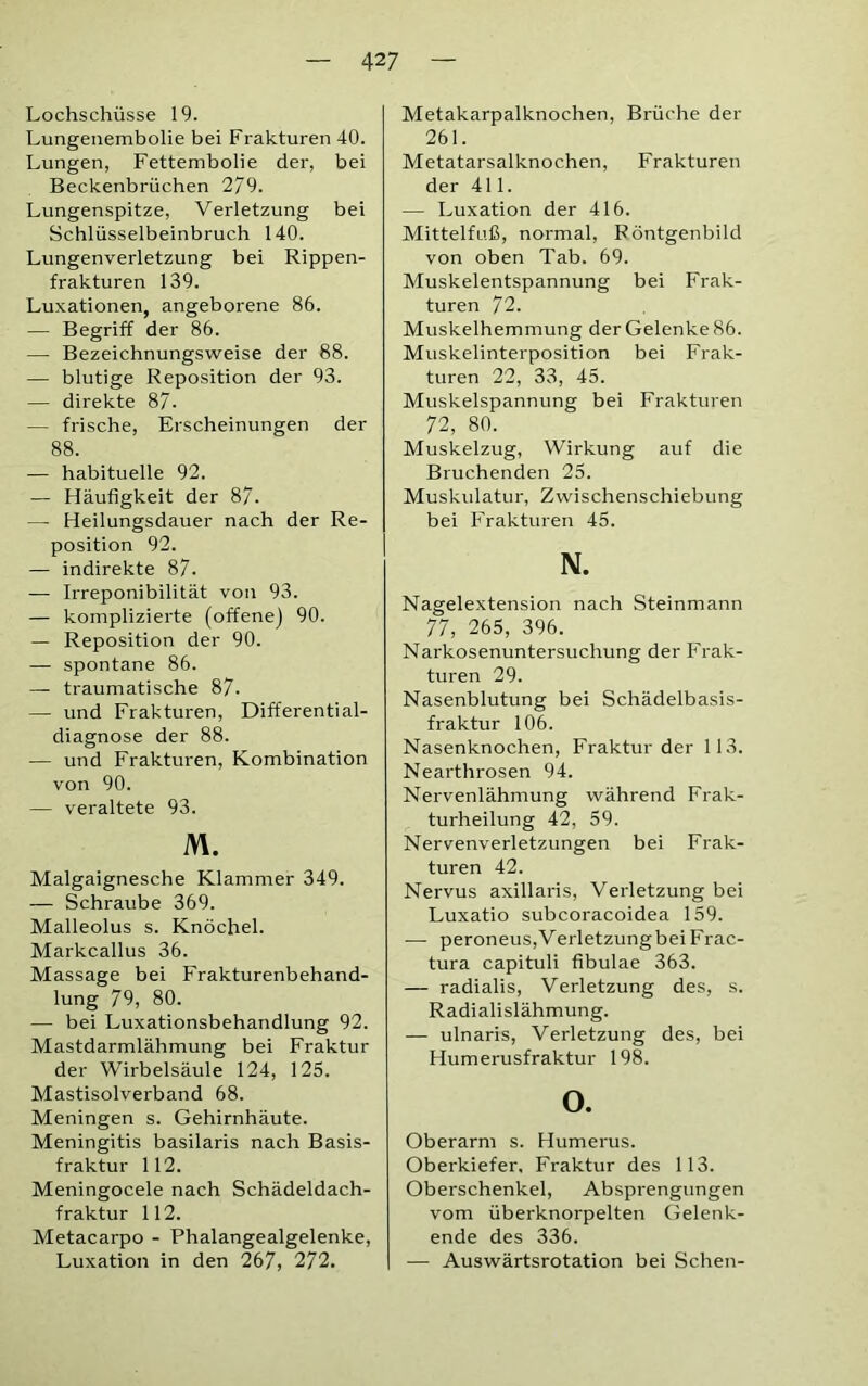 Lochschüsse 19. Lungenembolie bei Frakturen 40. Lungen, Fettembolie der, bei Beckenbrüchen 279. Lungenspitze, Verletzung bei Schlüsselbeinbruch 140. Lungenverletzung bei Rippen- frakturen 139. Luxationen, angeborene 86. — Begriff der 86. — Bezeichnungsweise der 88. — blutige Reposition der 93. — direkte 87. — frische, Erscheinungen der 88. — habituelle 92. — Häufigkeit der 87. — Heilungsdauer nach der Re- position 92. — indirekte 87. — Irreponibilität von 93. — komplizierte (offene) 90. — Reposition der 90. — spontane 86. — traumatische 87. — und Frakturen, Differential- diagnose der 88. — und Frakturen, Kombination von 90. — veraltete 93. M. Malgaignesche Klammer 349. — Schraube 369. Malleolus s. Knöchel. Markcallus 36. Massage bei Frakturenbehand- lung 79, 80. — bei Luxationsbehandlung 92. Mastdarmlähmung bei Fraktur der Wirbelsäule 124, 125. Mastisolverband 68. Meningen s. Gehirnhäute. Meningitis basilaris nach Basis- fraktur 112. Meningocele nach Schädeldach- fraktur 112. Metacarpo - Phalangealgelenke, Luxation in den 267, 272. Metakarpalknochen, Brüche der 261. Metatarsalknochen, Frakturen der 411. — Luxation der 416. Mittelfuß, normal, Röntgenbild von oben Tab. 69. Muskelentspannung bei Frak- turen 72. Muskelhemmung der Gelenke 86. Muskelinterposition bei Frak- turen 22, 33, 45. Muskelspannung bei Frakturen 72, 80. Muskelzug, Wirkung auf die Bruchenden 25. Muskulatur, Zwischenschiebung bei Frakturen 45. N. Nagelextension nach Steinmann 77, 265, 396. Narkosenuntersuchung der Frak- turen 29. Nasenblutung bei Schädelbasis- fraktur 106. Nasenknochen, Fraktur der 1 13. Nearthrosen 94. Nervenlähmung während Frak- turheilung 42, 59. Nervenverletzungen bei Frak- turen 42. Nervus axillaris, Verletzung bei Luxatio subcoracoidea 159. -— peroneus,VerletzungbeiFrac- tura capituli fibulae 363. — radialis, Verletzung des, s. Radialislähmung. — ulnaris, Verletzung des, bei Humerusfraktur 198. o. Oberarm s. Humerus. Oberkiefer. Fraktur des 113. Oberschenkel, Absprengungen vom überknorpelten Gelenk- ende des 336. — Auswärtsrotation bei Sehen-