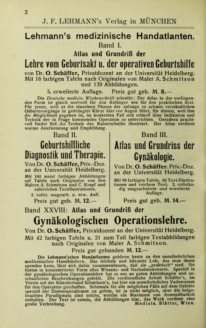 J. F. LEHMANN’s Verlag in MÜNCHEN Lehmann’s medizinische Handatlanten. Band I. Atlas und Grundriß der Lehre vom Geburtsakt u. der operativen Geburtshilfe von Dr. O. Schaffer, Privatdozent an der Universität Heidelberg. Mit 16 farbigen Tafeln nach Originalen von Maler A. Schmitson und 139 Abbildungen. 5. erweiterte Auflage. Preis gut geb. M. 8.— Die Deutsche medizin. Wochenschrift schreibt: Der Atlas in der vorliegen- den Form ist gleich wertvoll für den Anfänger wie für den praktischen Arzt. Für jenen, weil er die einzelnen Phasen der anfangs so schwer verständlichen Oeburtsvorgänge in gedrängter Kürze klar vor Augen führt, für diesen, weil ihm die Möglichkeit gegeben ist, im konkreten Fall sich schnell über Indikation und Technik der in Frage kommenden Operation zu unterrichten. Geradezu pracht- voll findet Ref. die Technik des Kaiserschnitts illustriert. Der Atlas verdient warme Anerkennung und Empfehlung. Band II. Band III. Geburtshilfliche Diagnostik und Therapie. Von Dr. O. Schäffer, Priv.-Doz. an der Universität Heidelberg. Mit 160 meist farbigen Abbildungen auf Tafeln nach Originalen von den Malern A. Schmitson und C. Krapf und zahlreichen Textillustrationen. 2. vollst. umgearb. u. erw. Aufl. Preis gut geb. M. 12.— Atlas und Grundriss der Gynäkologie. Von Dr. O. Schäffer, Priv.-Doz. an der Universität Heidelberg. Mit 90 farbigen Tafeln, 65 Text-Illustra- tionen und reichem Text. 2. vollstän- dig umgearbeitete und erweiterte Auflage. Preis gut geb. M. 14.— Band XXVIII: Atlas und Grundriß der Gynäkologischen Operationslehre. Von Dr. O. Schäffer, Privatdozent an der Universität Heidelberg. Mit 42 farbigen Tafeln u. 21 zum Teil farbigen Textabbildungen nach Originalen von Maler A. Schmitson. Preis gut gebunden M. 12.— Die Lehmann'schen Handatlanten gehören heute zu den unentbehrlichen medizinischen Handbüchern. Das höchste und kürzeste Lob, das man ihnen spenden kann, lässt sich dahin zusammenfassen, daß sie „praktisch“ sind. Sie bieten in konzentrierter Form alles Wissens- und Nachahmenswerte. Speziell in der gynäkologischen Operationslehre hat es uns an guten Abbildungen und an- schaulichen Beschreibungen gefehlt. Die verdienstliche Arbeit Schäffer’s, im Verein mit der Künstlerhand Schmitson’s, hat hier ein unentbehrliches Vademecum für den Operateur geschaffen. Schemata für alle möglichen Fälle auf dem Gebiete speziell der Dammoperationen zu geben, ist ja nicht möglich, aber die beige- brachten Paradigmata sind solche, welche ein Maximum von Anwendbarkeit enthalten. Der Text ist concis, die Abbildungen klar, das Werk verdient eine große Verbreitung. Medizin. Blätter, Wien.