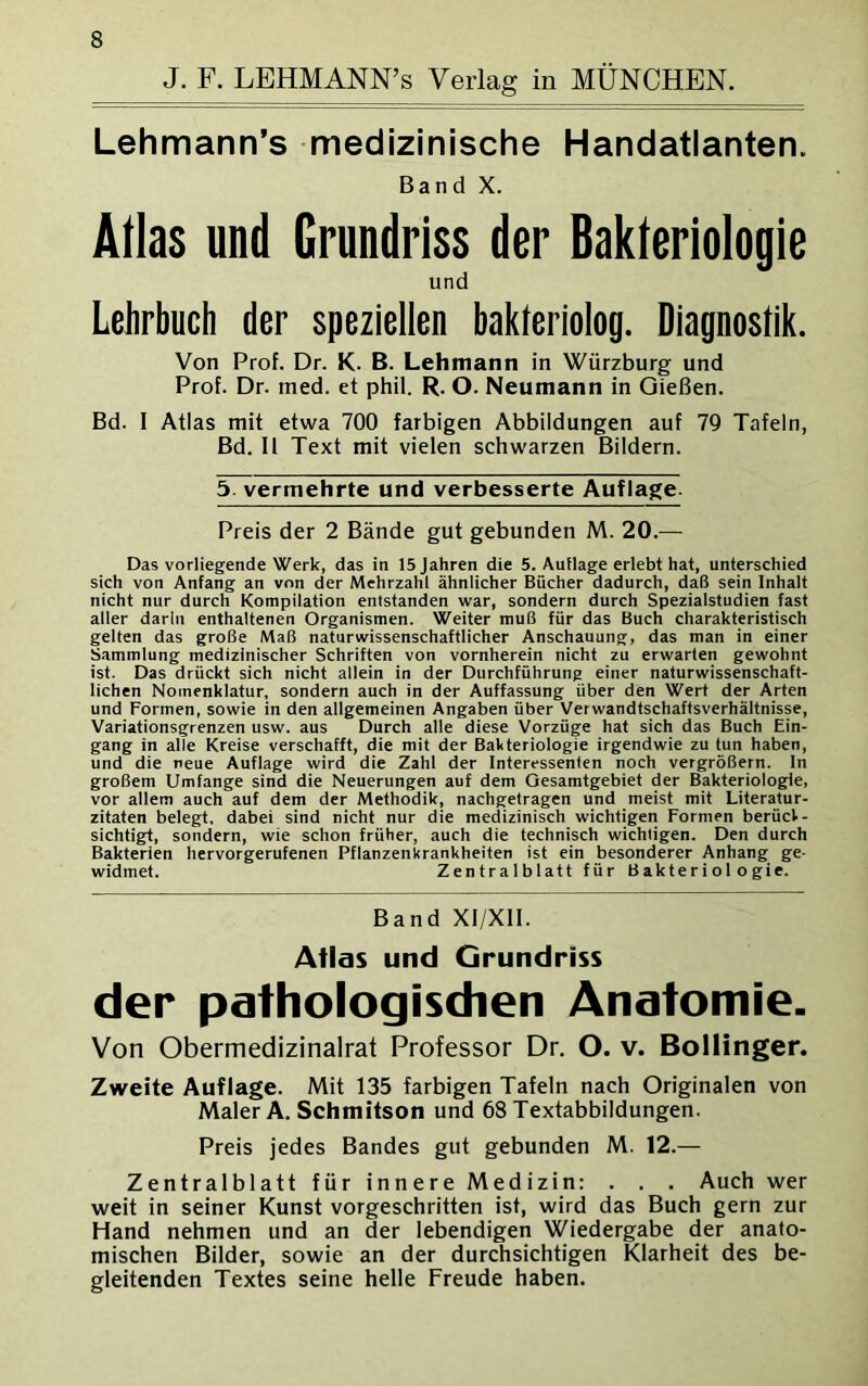 J. F. LEHMANN’s Verlag in MÜNCHEN. Lehmann’s medizinische Handatlanten. Band X. Alias und Grundriss der Bakteriologie und Lehrbuch der speziellen bakleriolog. Diagnostik. Von Prof. Dr. K. B. Lehmann in Würzburg und Prof. Dr. ined. et phil. R. O. Neumann in Gießen. Bd. 1 Atlas mit etwa 700 farbigen Abbildungen auf 79 Tafeln, Bd. II Text mit vielen schwarzen Bildern. 5. vermehrte und verbesserte Auflage Preis der 2 Bände gut gebunden M. 20.— Das vorliegende Werk, das in 15 Jahren die 5. Auflage erlebt hat, unterschied sich von Anfang an von der Mehrzahl ähnlicher Bücher dadurch, daß sein Inhalt nicht nur durch Kompilation entstanden war, sondern durch Spezialstudien fast aller darin enthaltenen Organismen. Weiter muß für das Buch charakteristisch gelten das große Maß naturwissenschaftlicher Anschauung, das man in einer Sammlung medizinischer Schriften von vornherein nicht zu erwarten gewohnt ist. Das drückt sich nicht allein in der Durchführung einer naturwissenschaft- lichen Nomenklatur, sondern auch in der Auffassung über den Wert der Arten und Formen, sowie in den allgemeinen Angaben über Verwandtschaftsverhältnisse, Variationsgrenzen usw. aus Durch alle diese Vorzüge hat sich das Buch Ein- gang in alle Kreise verschafft, die mit der Bakteriologie irgendwie zu tun haben, und die neue Auflage wird die Zahl der Interessenten noch vergrößern. In großem Umfange sind die Neuerungen auf dem Oesamtgebiet der Bakteriologie, vor allem auch auf dem der Methodik, nachgetragen und meist mit Literatur- zitaten belegt, dabei sind nicht nur die medizinisch wichtigen Formen berück- sichtigt, sondern, wie schon früher, auch die technisch wichtigen. Den durch Bakterien hervorgerufenen Pflanzenkrankheiten ist ein besonderer Anhang ge- widmet. Zentralblatt für Bakteriologie. Band XI/XII. Atlas und Grundriss der pathologischen Anatomie. Von Obermedizinalrat Professor Dr. O. v. Bollinger. Zweite Auflage. Mit 135 farbigen Tafeln nach Originalen von Maler A. Schmitson und 68 Textabbildungen. Preis jedes Bandes gut gebunden M. 12.— Zentralblatt für innere Medizin: . . . Auch wer weit in seiner Kunst vorgeschritten ist, wird das Buch gern zur Hand nehmen und an der lebendigen Wiedergabe der anato- mischen Bilder, sowie an der durchsichtigen Klarheit des be- gleitenden Textes seine helle Freude haben.