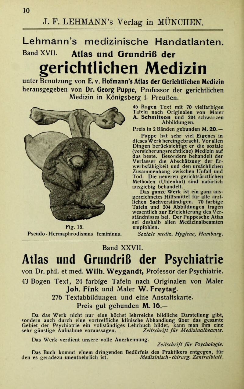 J. F. LEHMANN’s Verlag in MÜNCHEN. Lehmann’s medizinische Handatlanten. Band xvn. Atlas und Grundriß der gerichtlichen Medizin unter Benutzung von E. v. Hofmann’s Atlas der Gerichtlichen Medizin herausgegeben von Dr. Georg Puppe, Professor der gerichtlichen Medizin in Königsberg i. Preußen. 46 Bogen Text mit 70 vielfarbigen Tafeln nach Originalen von Maler A. Schmitson und 204 schwarzen Abbildungen. Preis in 2 Bänden gebunden M. 20.— Puppe hat sehr viel Eigenes in dieses Werk hereingebracht. Vor allen Dingen berücksichtigt er die soziale (versicherungsrechtliche) Medizin auf das beste. Besonders behandelt der Verfasser die Abschätzung der Er- werbsfähigkeit und den ursächlichen Zusammenhang zwischen Unfall und Tod. Die neueren gerichtsärztlichen Methoden (Uhlenhut) sind natürlich ausgiebig behandelt. Das ganze Werk ist ein ganz aus- gezeichnetes Hilfsmittel für alle ärzt- lichen Sachverständigen. 70 farbige Tafeln und 204 Abbildungen tragen wesentlich zur Erleichterung des Ver- ständnisses bei. Der Puppesche Atlas sei deshalb allen Medizinalbeamten Fig. 18. empfohlen. Pseudo-Hermaphrodismus femininus. Soziale mediz. Hygiene, Hamburg. Band XXVII. Atlas und Grundriß der Psychiatrie von Dr. phil. et med. Wilh. Weygandt, Professor der Psychiatrie. 43 Bogen Text, 24 farbige Tafeln nach Originalen von Maler Joh. Fink und Maler W. Freytag. 276 Textabbildungen und eine Anstaltskarte. Preis gut gebunden M. 16.— Da das Werk nicht nur eine höchst lehrreiche bildliche Darstellung gibt, sondern auch durch eine vortreffliche klinische Abhandlung über das gesamte Gebiet der Psychiatrie ein vollständiges Lehrbuch bildet, kann man ihm eine sehr günstige Aufnahme Voraussagen. Zeitschrijt für Medizinalbeamte. Das Werk verdient unsere volle Anerkennung. Zeitschrift für Psychologie. Das Buch kommt einem dringenden Bedürfnis des Praktikers entgegen, für den es geradezu unentbehrlich ist. Medizinisch - Chirurg. Zentralblatt.