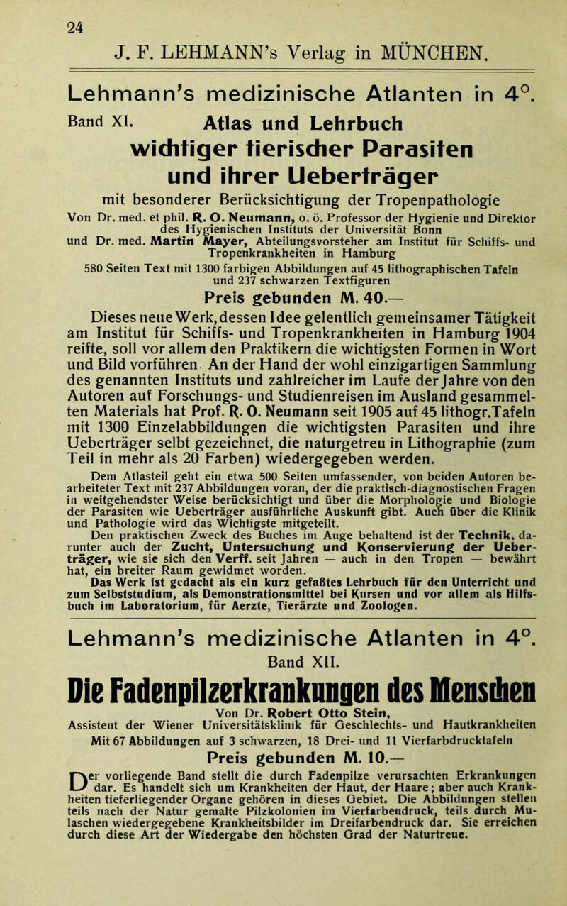 J. F. LEHMANN’s Verlag in MÜNCHEN. Lehmann’s medizinische Atlanten in 4°. Band xi. Atlas und Lehrbuch wichtiger tierischer Parasiten und ihrer Ueberträger mit besonderer Berücksichtigung der Tropenpathologie Von Dr. med. et phil. R. O. Neumann, o. ö. Professor der Hygienie und Direktor des Hygienischen Instituts der Universität Bonn und Dr. med. Martin Mayer, Abteilungsvorsteher am Institut für Schiffs- und Tropenkrankheiten in Hamburg 580 Seiten Text mit 1300 farbigen Abbildungen auf 45 lithographischen Tafeln und 237 schwarzen Textfiguren Preis gebunden M. 40.— Dieses neue Werk,dessen Idee gelentlich gemeinsamer Tätigkeit am Institut für Schiffs- und Tropenkrankheiten in Hamburg 1904 reifte, soll vor allem den Praktikern die wichtigsten Formen in Wort und Bild vorführen. An der Hand der wohl einzigartigen Sammlung des genannten Instituts und zahlreicher im Laufe der Jahre von den Autoren auf Forschungs- und Studienreisen im Ausland gesammel- ten Materials hat Prof. R. 0. Neumann seit 1905 auf 45 Iithogr.Tafeln mit 1300 Einzelabbildungen die wichtigsten Parasiten und ihre Ueberträger selbt gezeichnet, die naturgetreu in Lithographie (zum Teil in mehr als 20 Farben) wiedergegeben werden. Dem Atlasfeil geht ein etwa 500 Seiten umfassender, von beiden Autoren be- arbeiteter Text mit 237 Abbildungen voran, der die praktisch-diagnostischen Fragen in weitgehendster Weise berücksichtigt und über die Morphologie und Biologie der Parasiten wie Ueberträger ausführliche Auskunft gibt. Auch über die Klinik und Pathologie wird das Wichtigste mitgeteilt. Den praktischen Zweck des Buches im Auge behaltend ist der Technik, da- runter auch der Zucht, Untersuchung und Konservierung der Ueber- träger, wie sie sich den Verff. seit Jahren — auch in den Tropen — bewährt hat, ein breiter Raum gewidmet worden. Das Werk ist gedacht als ein kurz gefaßtes Lehrbuch für den Unterricht und zum Selbststudium, als Demonstrationsmittel bei Kursen und vor allem als Hilfs- buch im Laboratorium, für Aerzte, Tierärzte und Zoologen. Lehmann’s medizinische Atlanten in 4°. Band XII. Die Fadenpilzerkrankungen des Mensdien Von Dr. Robert Otto Stein, Assistent der Wiener Universitätsklinik für Geschlechts- und Hautkrankheiten Mit 67 Abbildungen auf 3 schwarzen, 18 Drei- und 11 Vierfarbdrucktafeln Preis gebunden M. 10.— Der vorliegende Band stellt die durch Fadenpilze verursachten Erkrankungen dar. Es handelt sich um Krankheiten der Haut, der Haare; aber auch Krank- heiten tieferliegender Organe gehören in dieses Gebiet. Die Abbildungen stellen teils nach der Natur gemalte Pilzkolonien im Vierfarbendruck, teils durch Mu- laschen wiedergegebene Krankheitsbilder im Dreifarbendruck dar. Sie erreichen durch diese Art der Wiedergabe den höchsten Grad der Naturtreue.