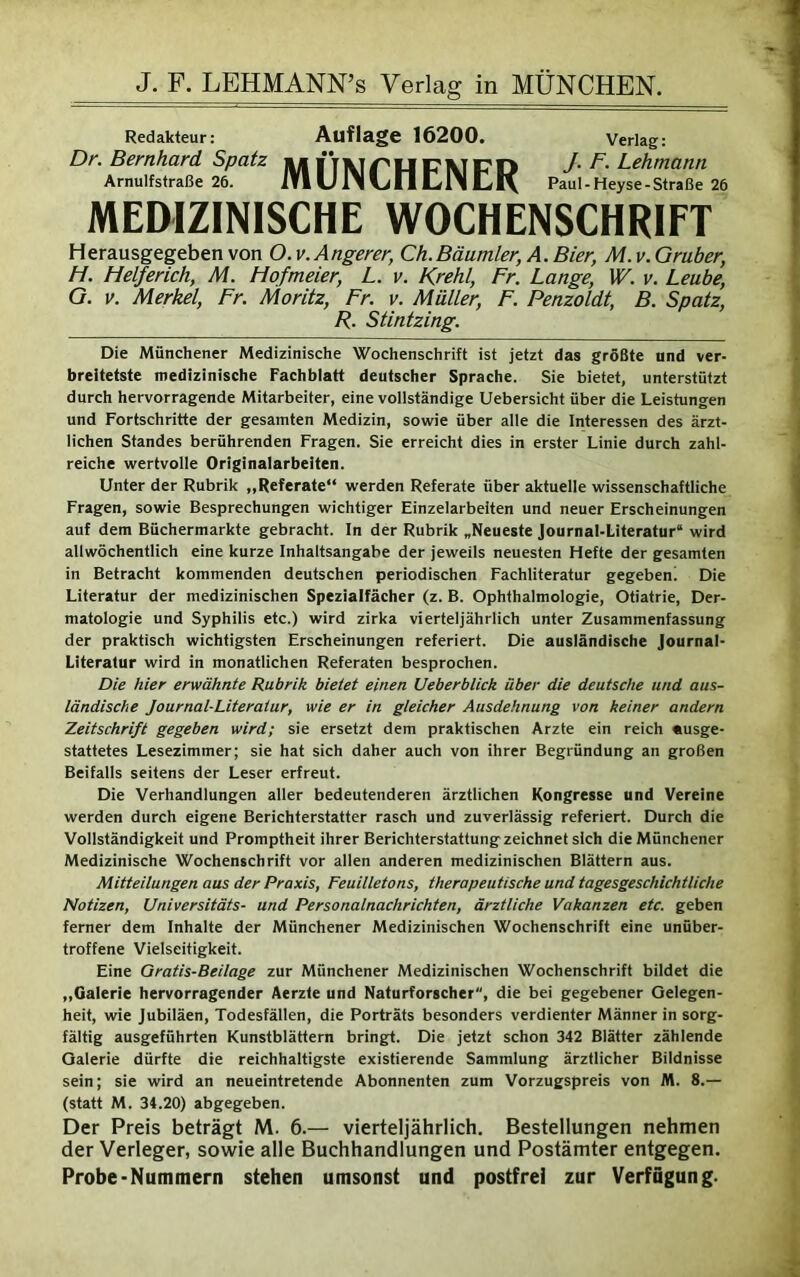 Redakteur: Auflage 16200. Verlag: Dr. Bernhard Spatz 1111 ITAipt|p\Trn J. F. Lehmann Arnulfstraße 26. lYl U ll ftl CIN Cl\ Paul-Heyse-Straße 26 MEDIZINISCHE WOCHENSCHRIFT Herausgegeben von O.v.Angerer, Ch.Bäumler, A. Bier, M.v.Gruber, Fi. Helferich, M. Mofmeier, L. v. Krehl, Fr. Lange, W. v. Leube, G. v. Merkel, Fr. Moritz, Fr. v. Müller, F. Penzoldt, B. Spatz, R. Stintzing. Die Münchener Medizinische Wochenschrift ist jetzt das größte und ver- breitetste medizinische Fachblatt deutscher Sprache. Sie bietet, unterstützt durch hervorragende Mitarbeiter, eine vollständige Uebersicht über die Leistungen und Fortschritte der gesamten Medizin, sowie über alle die Interessen des ärzt- lichen Standes berührenden Fragen. Sie erreicht dies in erster Linie durch zahl- reiche wertvolle Originalarbeiten. Unter der Rubrik „Referate“ werden Referate über aktuelle wissenschaftliche Fragen, sowie Besprechungen wichtiger Einzelarbeiten und neuer Erscheinungen auf dem Büchermärkte gebracht. In der Rubrik „Neueste Journal-Literatur“ wird allwöchentlich eine kurze Inhaltsangabe der jeweils neuesten Hefte der gesamten in Betracht kommenden deutschen periodischen Fachliteratur gegeben! Die Literatur der medizinischen Spezialfächer (z. B. Ophthalmologie, Otiatrie, Der- matologie und Syphilis etc.) wird zirka vierteljährlich unter Zusammenfassung der praktisch wichtigsten Erscheinungen referiert. Die ausländische Journal- Literatur wird in monatlichen Referaten besprochen. Die hier erwähnte Rubrik bietet einen Ueberblick über die deutsche und aus- ländische Journal-Literatur, wie er in gleicher Ausdehnung von keiner andern Zeitschrift gegeben wird; sie ersetzt dem praktischen Arzte ein reich «usge- stattetes Lesezimmer; sie hat sich daher auch von ihrer Begründung an großen Beifalls seitens der Leser erfreut. Die Verhandlungen aller bedeutenderen ärztlichen Kongresse und Vereine werden durch eigene Berichterstatter rasch und zuverlässig referiert. Durch die Vollständigkeit und Promptheit ihrer Berichterstattung zeichnet sich die Münchener Medizinische Wochenschrift vor allen anderen medizinischen Blättern aus. Mitteilungen aus der Praxis, Feuilletons, therapeutische und tagesgeschichtliche Notizen, Universitäts- und Personalnachrichten, ärztliche Vakanzen etc. geben ferner dem Inhalte der Münchener Medizinischen Wochenschrift eine unüber- troffene Vielseitigkeit. Eine Gratis-Beilage zur Münchener Medizinischen Wochenschrift bildet die „Galerie hervorragender Aerzte und Naturforscher, die bei gegebener Gelegen- heit, wie Jubiläen, Todesfällen, die Porträts besonders verdienter Männer in sorg- fältig ausgeführten Kunstblättern bringt. Die jetzt schon 342 Blätter zählende Galerie dürfte die reichhaltigste existierende Sammlung ärztlicher Bildnisse sein; sie wird an neueintretende Abonnenten zum Vorzugspreis von M. 8.— (statt M. 34.20) abgegeben. Der Preis beträgt M. 6.— vierteljährlich. Bestellungen nehmen der Verleger, sowie alle Buchhandlungen und Postämter entgegen. Probe-Nummern stehen umsonst und postfrei zur Verfügung.