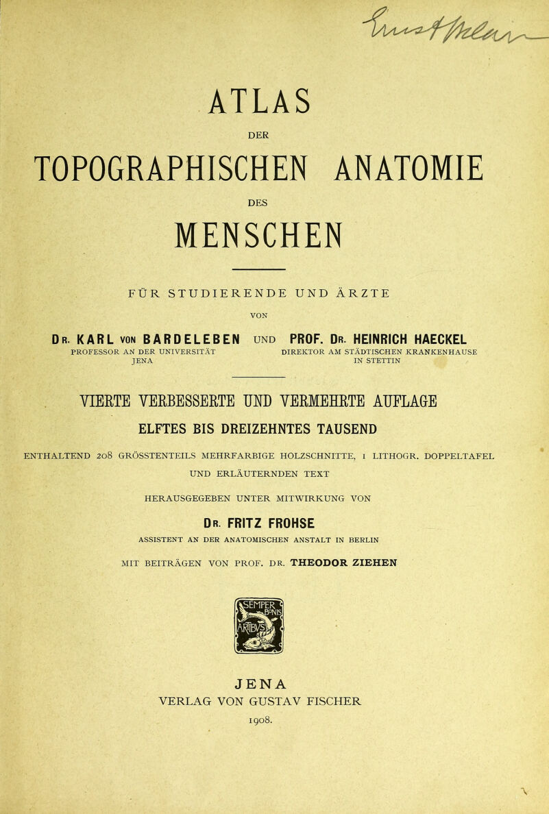 ATLAS DER TOPOGRAPHISCHEN ANATOMIE DES MENSCHEN FÜR STUDIERENDE UND ÄRZTE VON Dr. KARL von BARDELEBEN und PROF. Dr. HEINRICH HAECKEL PROFESSOR AN DER UNIVERSITÄT DIREKTOR AM STÄDTISCHEN KRANKENHAUSE JENA IN STETTIN VIERTE VERBESSERTE UND VERMEHRTE AUFLAGE ELFTES BIS DREIZEHNTES TAUSEND ENTHALTEND 208 GRÖSSTENTEILS MEHRFARBIGE HOLZSCHNITTE, I LITHOGR. DOPPELTAFEL UND ERLÄUTERNDEN TEXT HERAUSGEGEBEN UNTER MITWIRKUNG VON Dr. FRITZ FROHSE ASSISTENT AN DER ANATOMISCHEN ANSTALT IN BERLIN MIT BEITRÄGEN VON PROF. DR. THEODOR ZIEHEN JENA VERLAG VON GUSTAV FISCHER 1908.