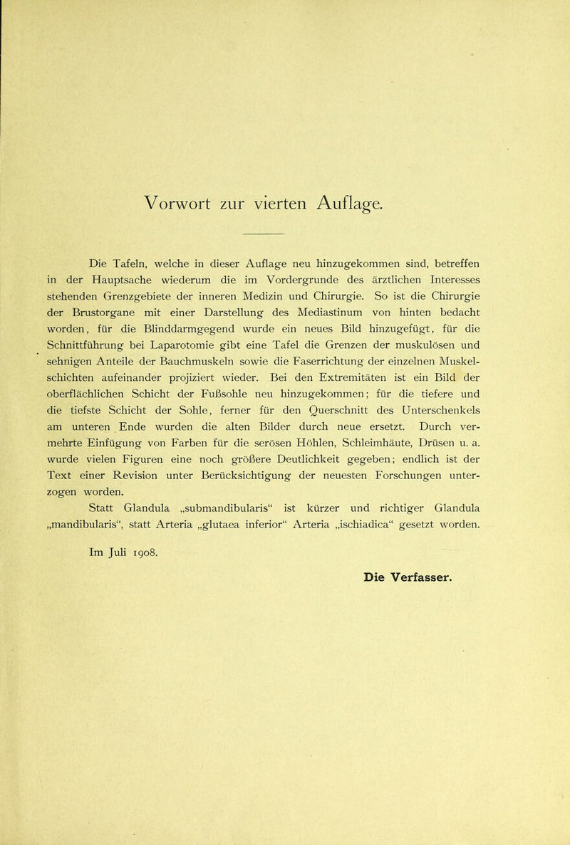 Die Tafeln, welche in dieser Auflage neu hinzugekommen sind, betreffen in der Hauptsache wiederum die im Vordergründe des ärztlichen Interesses stehenden Grenzgebiete der inneren Medizin und Chirurgie. So ist die Chirurgie der Brustorgane mit einer Darstellung des Mediastinum von hinten bedacht worden, für die Blinddarmgegend wurde ein neues Bild hinzugefügt, für die Schnittführung bei Laparotomie gibt eine Tafel die Grenzen der muskulösen und sehnigen Anteile der Bauchmuskeln sowie die Faserrichtung der einzelnen Muskel- schichten aufeinander projiziert wieder. Bei den Extremitäten ist ein Bild der oberflächlichen Schicht der Fußsohle neu hinzugekommen; für die tiefere und die tiefste Schicht der Sohle, ferner für den Querschnitt des Unterschenkels am unteren Ende wurden die alten Bilder durch neue ersetzt. Durch ver- mehrte Einfügung von Farben für die serösen Höhlen, Schleimhäute, Drüsen u. a. wurde vielen Figuren eine noch größere Deutlichkeit gegeben; endlich ist der Text einer Revision unter Berücksichtigung der neuesten Forschungen unter- zogen worden. Statt Glandula „submandibularis“ ist kürzer und richtiger Glandula „mandibularis“, statt Arteria „glutaea inferior“ Arteria „ischiadica“ gesetzt worden. Im Juli 1908. Die Verfasser.