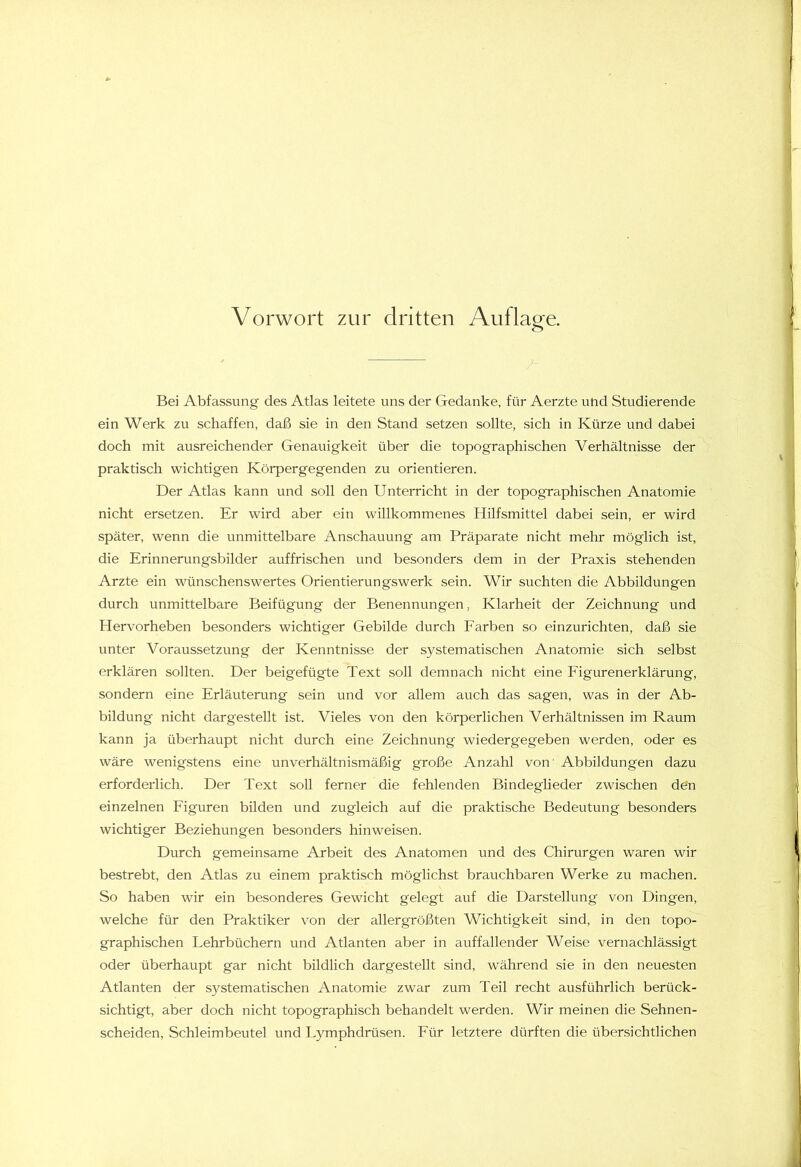 Bei Abfassung des Atlas leitete uns der Gedanke, für Aerzte und Studierende ein Werk zu schaffen, daß sie in den Stand setzen sollte, sich in Kürze und dabei doch mit ausreichender Genauigkeit über die topographischen Verhältnisse der praktisch wichtigen Körpergegenden zu orientieren. Der Atlas kann und soll den Unterricht in der topographischen Anatomie nicht ersetzen. Er wird aber ein willkommenes Hilfsmittel dabei sein, er wird später, wenn die unmittelbare Anschauung am Präparate nicht mehr möglich ist, die Erinnerungsbilder auffrischen und besonders dem in der Praxis stehenden Arzte ein wünschenswertes Orientierungswerk sein. Wir suchten die Abbildungen durch unmittelbare Beifügung der Benennungen, Klarheit der Zeichnung und Hervorheben besonders wichtiger Gebilde durch Farben so einzurichten, daß sie unter Voraussetzung der Kenntnisse der systematischen Anatomie sich selbst erklären sollten. Der beigefügte Text soll demnach nicht eine Figurenerklärung, sondern eine Erläuterung sein und vor allem auch das sagen, was in der Ab- bildung nicht dargestellt ist. Vieles von den körperlichen Verhältnissen im Raum kann ja überhaupt nicht durch eine Zeichnung wiedergegeben werden, oder es wäre wenigstens eine unverhältnismäßig große Anzahl von' Abbildungen dazu erforderlich. Der Text soll ferner die fehlenden Bindeglieder zwischen den einzelnen Figuren bilden und zugleich auf die praktische Bedeutung besonders wichtiger Beziehungen besonders hinweisen. Durch gemeinsame Arbeit des Anatomen und des Chirurgen waren wir bestrebt, den Atlas zu einem praktisch möglichst brauchbaren Werke zu machen. So haben wir ein besonderes Gewicht gelegt auf die Darstellung von Dingen, welche für den Praktiker von der allergrößten Wichtigkeit sind, in den topo- graphischen Lehrbüchern und Atlanten aber in auffallender Weise vernachlässigt oder überhaupt gar nicht bildlich dargestellt sind, während sie in den neuesten Atlanten der systematischen Anatomie zwar zum Teil recht ausführlich berück- sichtigt, aber doch nicht topographisch behandelt werden. Wir meinen die Sehnen- scheiden, Schleimbeutel und Lymphdrüsen. Für letztere dürften die übersichtlichen